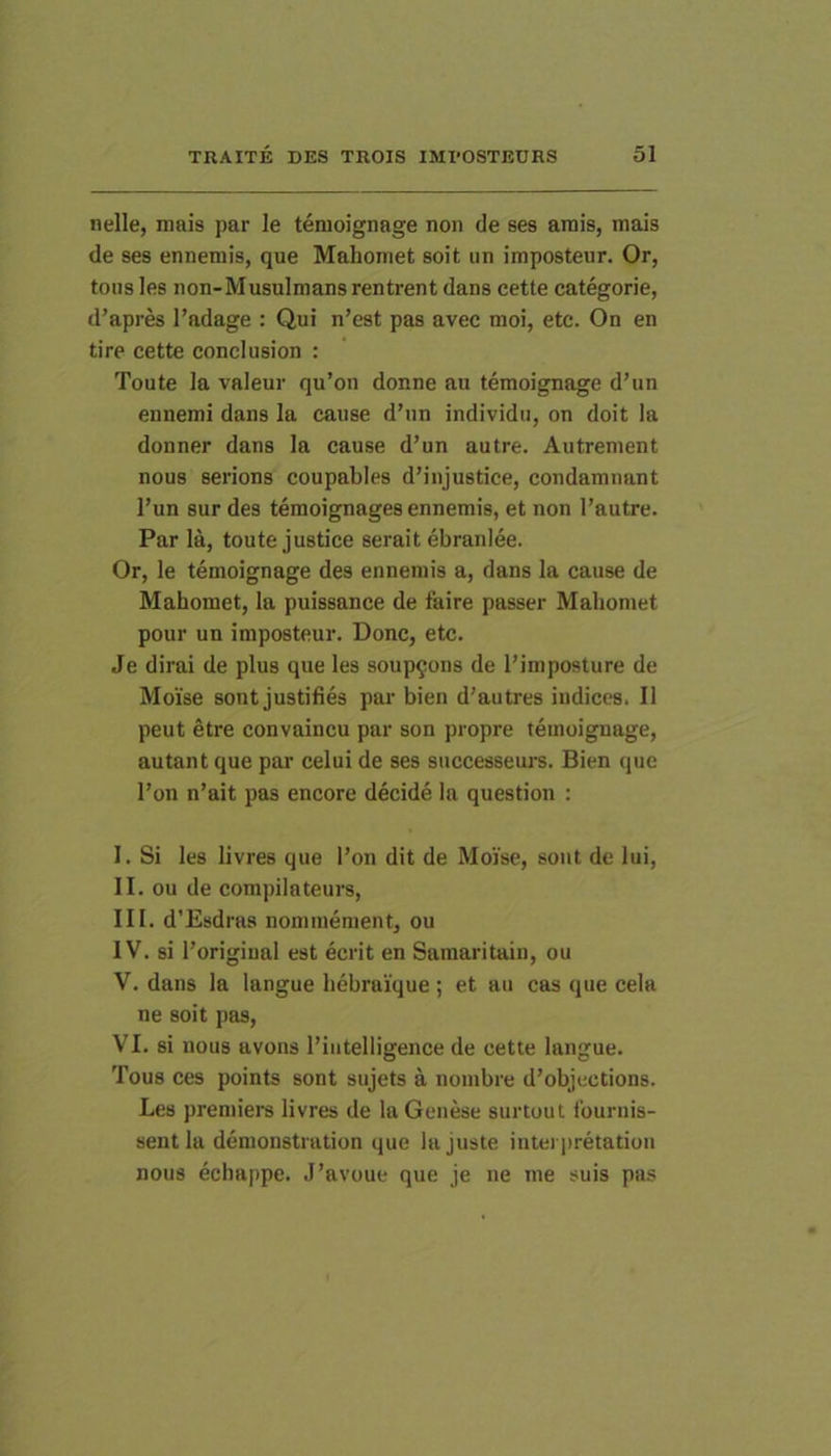 nelle, mais par le tenioignage non de ses amis, mais de ses ennemis, que Mahomet soit un imposteur. Or, tous les non-Musulmans rentrent dans cette categorie, d’apres 1’adage : Qui n’est pas avec moi, etc. On en tire cette conclusion : Toute la valeur qu’on donne au temoignage d’un eunemi dans la cause d’un individu, on doit la donner dans la cause d’un autre. Autrenient nous serions coupables d’injustice, condammint l’un sur des temoignages ennemis, et non l’autre. Par la, toute justice serait ebranlee. Or, le temoignage des ennemis a, dans la cause de Mahomet, la puissance de faire passer Mahomet pour un imposteur. Donc, etc. Je dirai de plus que les soup9ons de 1’imposture de Moise sont justifies par bien d’autres indices. II peut etre convaincu par son propre temoignage, autant que par celui de ses successeurs. Bien que l’on n’ait pas encore decide la question : I. Si les livres que l’on dit de Moise, sont de lui, II. ou de compilateurs, III. d’Esdras nommement, ou IV. si 1’origiual est ecrit en Samaritain, ou V. dans la langue hebraique ; et au cas que cela ne soit pas, VI. si nous avons l’iiitelligence de cette langue. Tous ces points sont sujets a nombre d’objections. Les premiers livres de laGenese surtout fournis- sent la demonstration que la juste iutei iiretation nous echappe. J’avoue que je ne me suis pas