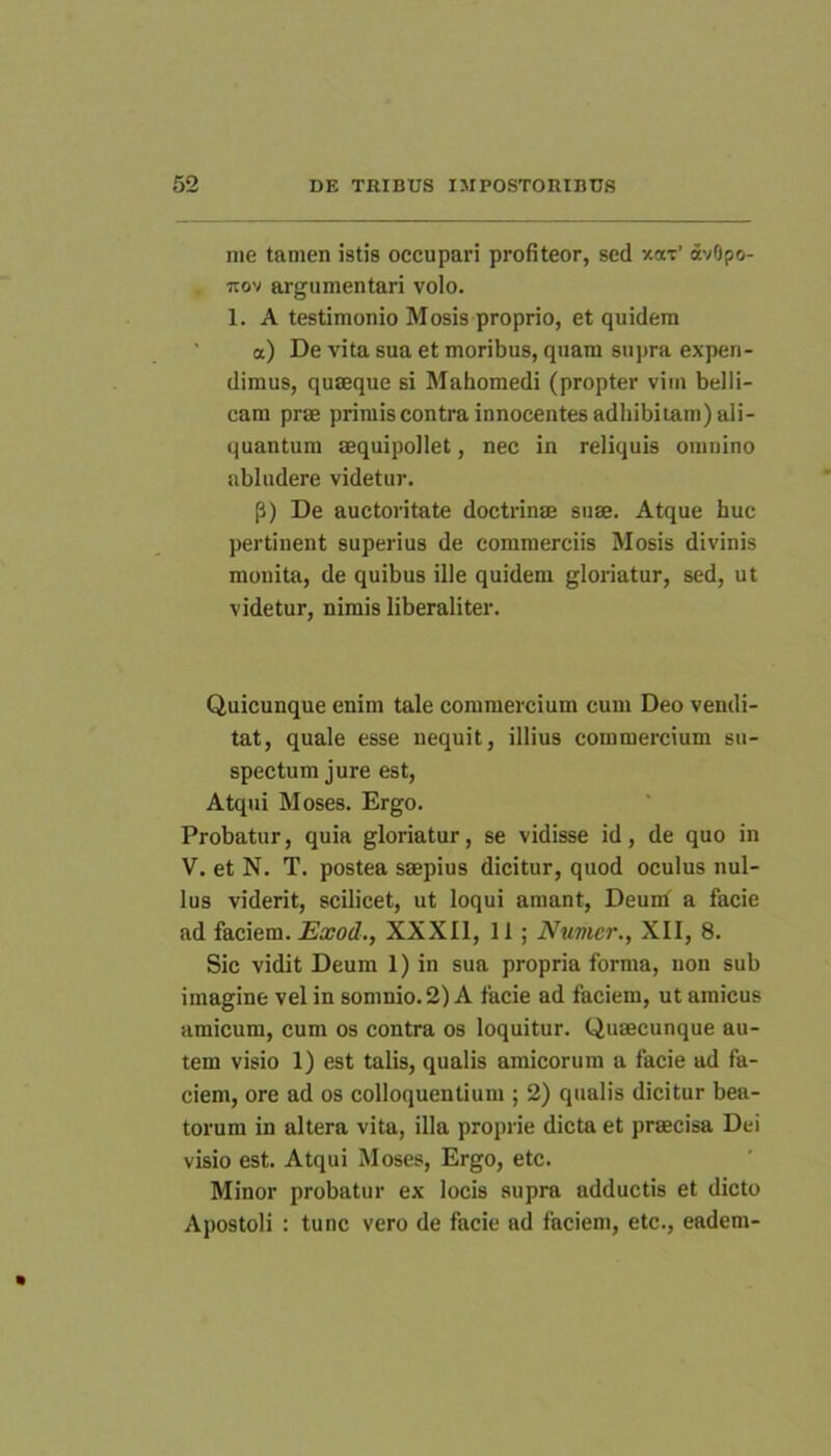nie tamen istis occupavi profiteor, sed v-ar’ dvOpo- uov argumentari volo. 1. A testimonio Mosis proprio, et quidem a) De vita sua et moribus, quam sujma expen- dimus, quaeque si Mahomedi (propter vim belli- cam prae primiscontra innocentes adhibitam) ali- quantum aequipollet, nec in reliquis omnino abludere videtur. P) De auctoritate doctrinae suae. Atque huc pertinent superius de commerciis Mosis divinis monita, de quibus ille quidem gloriatur, sed, ut videtur, nimis liberaliter. Quicunque enim tale commercium cum Deo vendi- tat, quale esse nequit, illius commercium su- spectum jure est. Atqui Moses. Ergo. Probatur, quia gloriatur, se vidisse id, de quo in V. et N. T. postea saepius dicitur, quod oculus nul- lus viderit, scilicet, ut loqui amant, Deunf a facie ad faciem. Exod., XXXIl, II; Numcr., XII, 8. Sic vidit Deum 1) in sua propria forma, non sub imagine vel in somnio. 2) A facie ad faciem, ut amicus amicum, cum os contra os loquitur. Qusecunque au- tem visio 1) est talis, qualis amicorum a facie ad fa- ciem, ore ad os colloquentium ; 2) qualis dicitur bea- torum in altera vita, illa proprie dicta et praecisa Dei visio est. Atqui Moses, Ergo, etc. Minor probatur ex locis supra adductis et dicto Apostoli : tunc vero de facie ad faciem, etc., eadem-