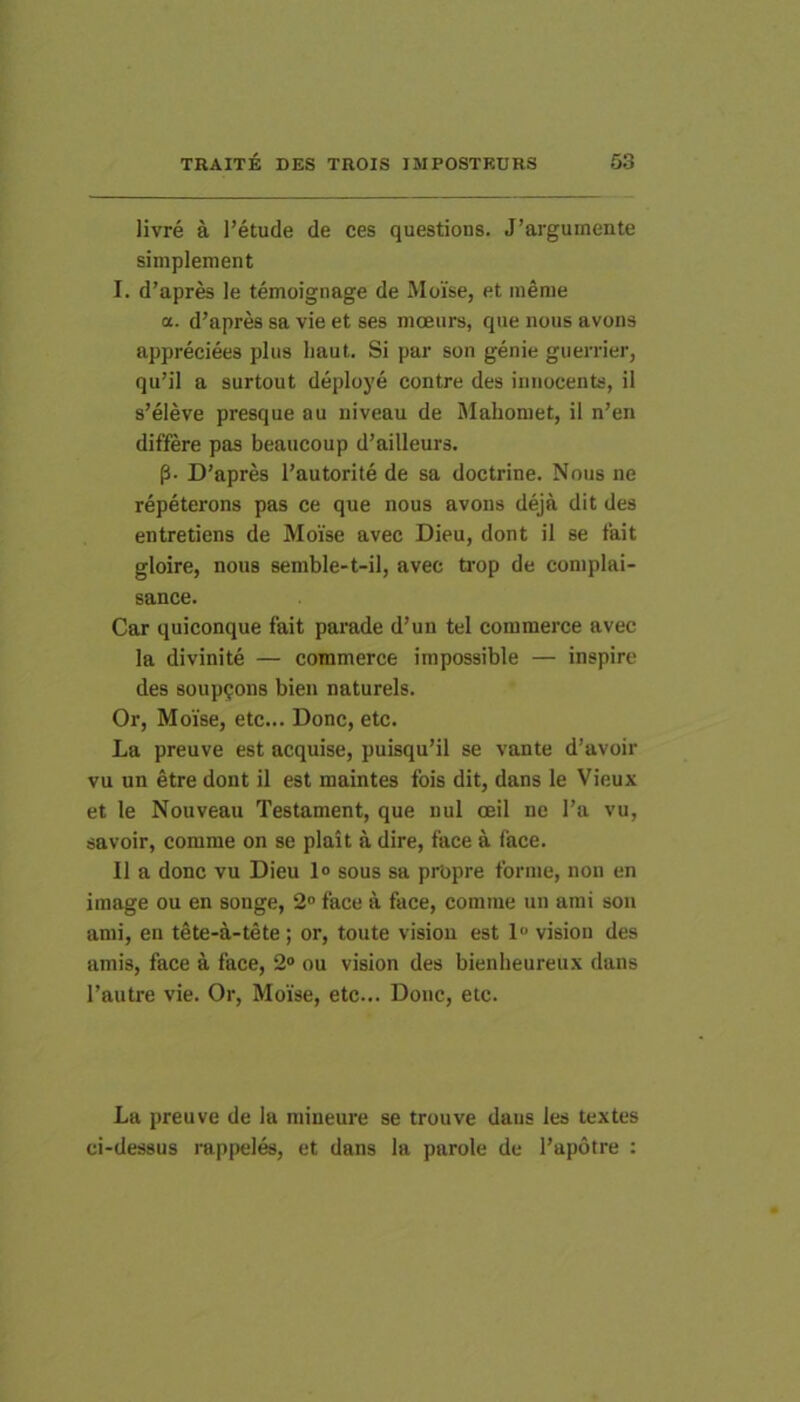 livre a l’etude de ces questions. J’arguinente simplement I. d’apres le temoignage de Moise, et merae a. d’apres sa vie et ses moeurs, que iious avons appreciees plus liaut. Si par son genie guerrier, qu’il a surtout deploye contre des imiocents, il s’eleve presque au niveau de Mahomet, il n’en differe pas beaucoup d’ailleurs. p- D’apres l’autorite de sa doctrine. Nous ne repeterons pas ce que nous avons deja dit des entretiens de Moise avec Dieu, dont il se fait gloire, nous semble-t-il, avec toop de coniplai- sance. Car quiconque fait parade d’un tel coinmerce avec la divinite — commerce impossible — inspire des 80up<;on8 bien naturels. Or, Moise, etc... Donc, etc. La preuve est acquise, puisqu’il se vante d’avoir vu un etre dont il est maintes fois dit, dans le Vieux et le Nouveau Testament, que nui ceil ne l’a vu, savoir, comme on se plait a dire, face a face. 11 a donc vu Dieu 1° sous sa propre forrae, non en iraage ou en songe, 2° face a face, comme un ami son ami, en tete-a-tete; or, toute visiou est 1 vision des amis, face a face, 2» ou vision des bienheureux dans 1’autre vie. Or, Moise, etc... Donc, etc. La preuve de ia mineure se trouve dans les textes ci-des8U8 rappeles, et dans la parole de 1’apotre :
