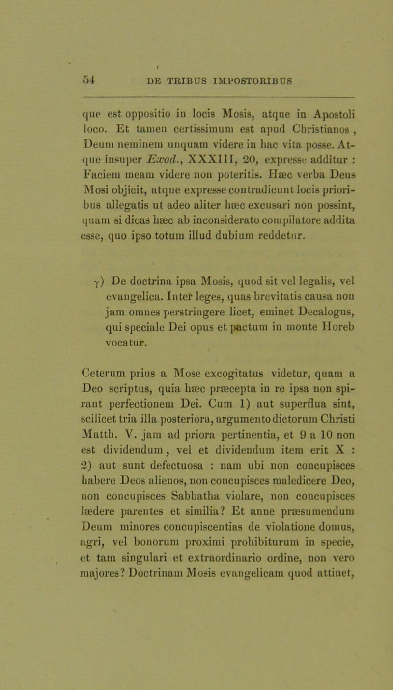 que est oppositio in locis Mosis, atque in Apostoli loco. Et tamen certissimum est apud Christianos , Ueum neminem umjuam videre in hac vita posse. At- que insuper Exocl., XXXIII, 20, expresse additur : Faciem meam videre non poteritis. Haec verba Deus Mosi objicit, atque expresse contradicunt locis priori- bus allegatis ut adeo aliter haec excusari non possint, quam si dicas haec ab inconsiderato compilatore addita esse, quo ipso totum illud dubium reddetur. y) De doctrina ipsa Mosis, quod sit vel legalis, vel evangelica. Intet leges, quas brevitatis causa non jam omnes perstringere licet, eminet Decalogus, qui speciale Dei opus et jiactum in monte Horeb vocatur. Ceterum prius a Mose excogitatus videtur, quam a Deo scriptus, quia haec praecepta in re ipsa non spi- rant perfectionem Dei. Cum 1) aut superflua sint, scilicet tria illa posteriora, argumento dictorum Christi Matth. V. jam ad priora pertinentia, et 9 a 10 non est dividendum, vel et dividendum item erit X : 2) aut sunt defectuosa : nam ubi non concupisces habere Deos alienos, non concupisces maledicere Deo, non concupisces Sabbatha violare, non concupisces laedere parentes et similia? Et anne praesumendum Deum minores concupiscentias de violatione domus, agri, vel bonorum proximi prohibiturum in specie, et tam singulari et extraordinario ordine, non vero majores? Doctrinam Mosis evangelicam quod attinet.