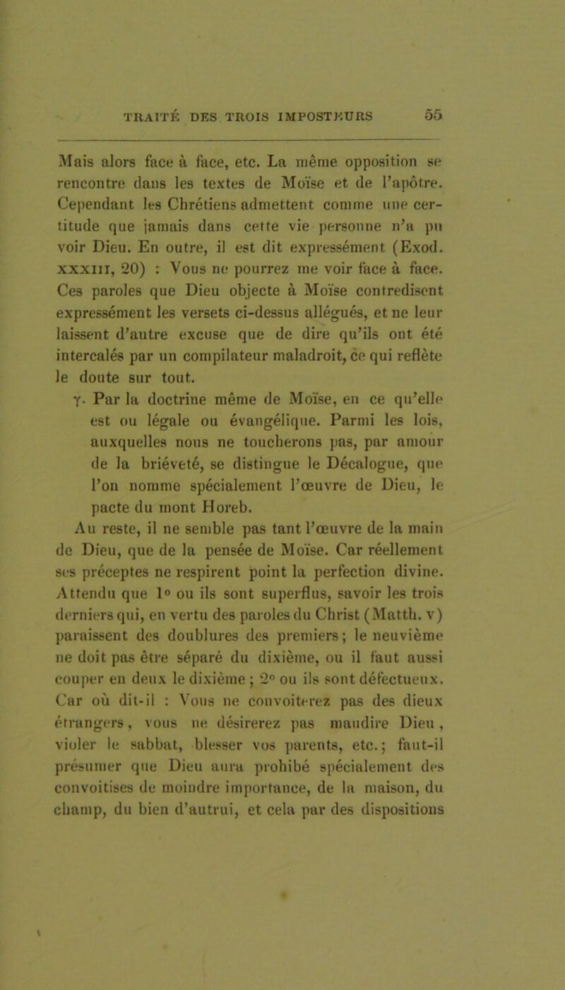 Mais alors face a face, etc. La nienie opposition se rencontre dans les textes de Moise et de l’ap6tre. Cependant les Chretiens admettent comme une cer- titude que jamais dans cette vie personne n’a pii voir Dieu. En outre, il est dit expressement (Exod. xxxiii, 20) : Vous ne pourrez me voir face a face. Ces paroles que Dieu objecte a Moise contredisent expressement les versets ci-dessus allegues, et ne leur laissent d’autre excuse que de dire qu’ils ont ete intercales par un compilatenr maladroit, ce qui reflete le doute sur tout. T- Par la doctrine meme de Moise, en ce qn’elle est ou legale ou evangelique. Parmi les lois, auxquelles nons ne toucberons pas, par amour de la brievet^, se distingue le Decalogne, que l’on nomme specialement Toeuvre de Dieu, le pacte du mont Horeb. Au reste, il ne semble pas tant Pceuvre de la main de Dieu, que de la pensee de Moise. Car reellement ses preceptes ne respirent point la perfection divine. Attendu que 1® ou iis sont superflus, savoir les trois derniers qui, en vertu des paroles du Christ (Mattii, v) paraissent des doublures des premiers; le neuvieme ne doit pas etre separe du dixieme, ou il faut aussi couper en denx le dixieme; 2“ ou iis sont defectueiix. Car ou dit-il : V\ms ne convoiterez pas des dieux etrangers, vous ne desirerez pas mandire Dieu, violer le sabbat, blesser vos parents, etc.; faut-il presumer que Dieu aura prohibe specialement des convoitises de moindre irnportance, de la maison, du cliamp, du bien d’autrui, et cela par des dispositious
