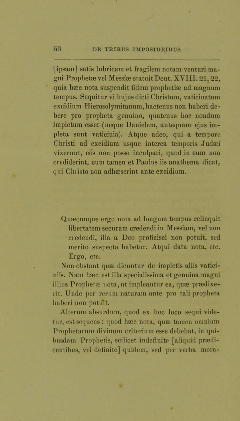 [ipsam] satis lubricam et fragilem notam venturi ma- gni ProphetsE vel Messim statuitDeut. XVIII. 21,22, quia hffic nota suspendit fidem prophetiae ad magnum tempus. Sequitur vi hujus dicti Christum, vaticinatum excidium Hierosolymitanum, hactenus non haberi de- bere pro propheta genuino, quatenus hoc nondum impletum esset (neque Danielem, antequam ejus im- pleta sunt vaticinia). Atque adeo, qui a tempore Christi ad excidium usque interea temporis Judaei vixeruut, eos non posse inculpari, quod in eum non crediderint, cum tamen et Paulus iis anathema dicat, qui Christo non adhaeserint ante excidium. Quaecunque ergo nota ad longum tempus relinquit libertatem securam credendi in Messiam, vel non credendi, illa a Deo proficisci non potuit, sed merito suspecta habetur. Atqui data nota, etc. Ergo, etc. Non obstant quae dicuntur de impletis aliis vatici- niis. Nam haec est illa specialissima et genuina magni illius Prophetae nota, ut impleantur ea, quae praedixe- rit. Unde per rerum naturam ante pro tali propheta haberi non potuit. Alterum absurdum, quod ex hoc loco sequi vide- tur, est sequens : (piod haec nota, quae tamen omnium Prophetarum divinum criterium esse debebat, in qui- busdam Prophetis, scilicet indefinite [aliquid praedi- centibus, vel definite] quidem, sed per verba mora-