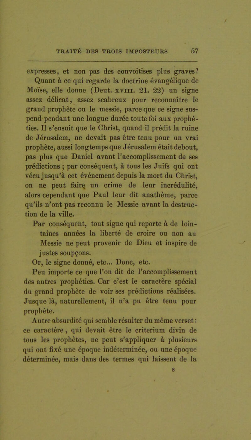 / TRAITE DES TROIS IMPOSTEURS 57 expresses, et non pas des convoitises plus graves? Quant a ce qui regarde la doctrine evangelique de Moise, elle donne (Deut. xviii. 21. 22) un signe assez delicat, assez scabreux pour reconnaitre le grand prophete ou le messie, parce que ce signe sus- pend pendant une longue duree toute foi aux prophe- ties. II s’ensuit que le Christ, quand il predit la ruine de Jerusalem, ne devait pas 6tre tenu pour un vrai prophete, aussi longtemps que Jerusalem etait debout, pas plus que Daniel avant l’accomplissement de ses predictions ; par consequent, a tous les Juifs qui ont vecujusqu’a cet evenement depuis lamort du Christ, on ne peut fairq un crirae de leur incredulite, alors cependant que Paul leur dit anatheme, parce qu’ils n’ont pas reconnu le Messie avant la destruc- tion de la ville. Par consequent, tout signe qui reporte a de loin- taines annees la liberte de croire ou non au Messie ne peut provenir de Dieu et inspire de justes soup^ons. Or, le signe donne, etc... Donc, etc. Peu importe ce que l’on dit de 1’accomplissement des autres propheties. Car c’est le caractere special du grand prophete de voir ses predictions realisees. Jusque la, naturellement, il n’a pu etre tenu pour prophete. Autre absurdi te qui semble resulter du meme verset: ce caractere, qui devait etre le criterium divin de tous les prophetes, ne peut s’appliquer a plusieurs qui ont fixe une epoque indeterminee, ou une epoque determinee, mais dans des termes qui laissent de la 8