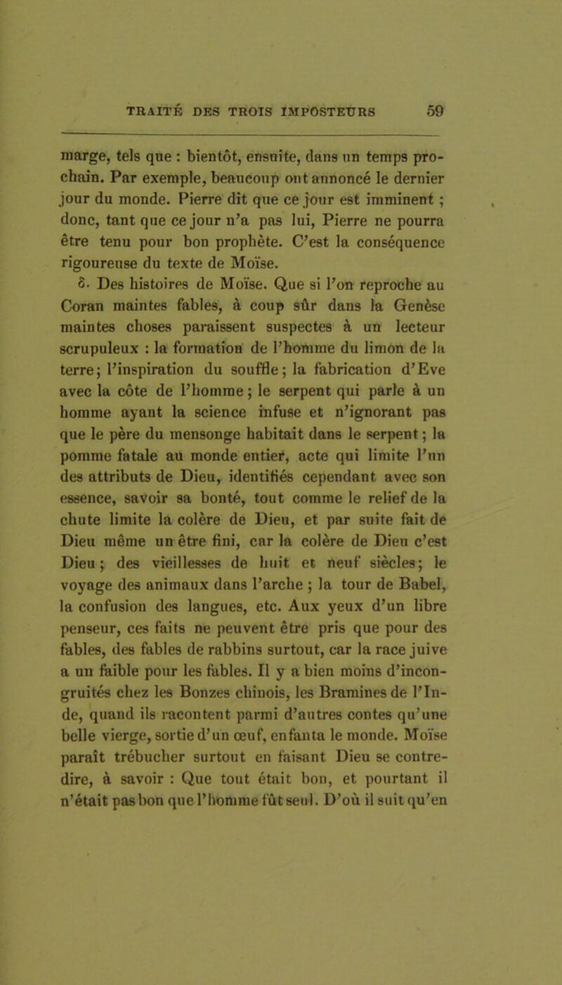 marge, tels que: bientot, ensnite, dans nn temps pro- chain. Par exemple, beaueonp ont annonce le dernier jour du monde. Pierre dit que ce jour est imminent; donc, tant que ce jour n’a pas Iui, Pierre ne pourra §tre tenu pour bon prophete. C’est Ia consequence rigoureuse du texte de Moise. 8- Des histoires de Moise. Que si Pon reproche au Coran maintes fables, a coup sflr dans Ia Genfese maintes choses paruissent suspectes i un lecteur scrupuleux : la formatiou de 1’homme du limon de Ia terre; Pinspiration du souffle; Ia fabrication d’Eve avec la cote de Pliomme; le serpent qui parle k un homme ayant la Science infuse et n’ignorant pas que le pere du mensonge habitait dans le serpent; la pomme fatale au monde entiei*, acte qui limite Pun des attributs de Dieu, identifies cependant avec son essence, savoir sa bon te, tout comme le relief de Ia chute limite la colere de Dieu, et par suite fait de Dieu mdme un etre fini, car la colere de Dieu c’est Dieu; des vieillesses de Iniit et neuf siecles; le voyage des animaux dans Parclie ; la tour de Babel, la confusion des langues, etc. Aux yeux d’un libre penseur, ces faits ne peuvent etre pris que pour des fables, des fables de rabbins surtout, car la race juive a un faible pour les fables. II y a bien moins d’incon- gruites cliez les Bonzes cliinois, les Braminesde Pin- de, quand iis racontent parmi d’autres contes qu’une belle vierge, sortied’un oeuf, enfanta le monde. Moise parait trebuclier surtout en faisant Dieu se contre- dirc, a savoir : Que tout etait bon, et pourtant il n’etait pas bon que Phomme futseul. D’ou il suit qu’en
