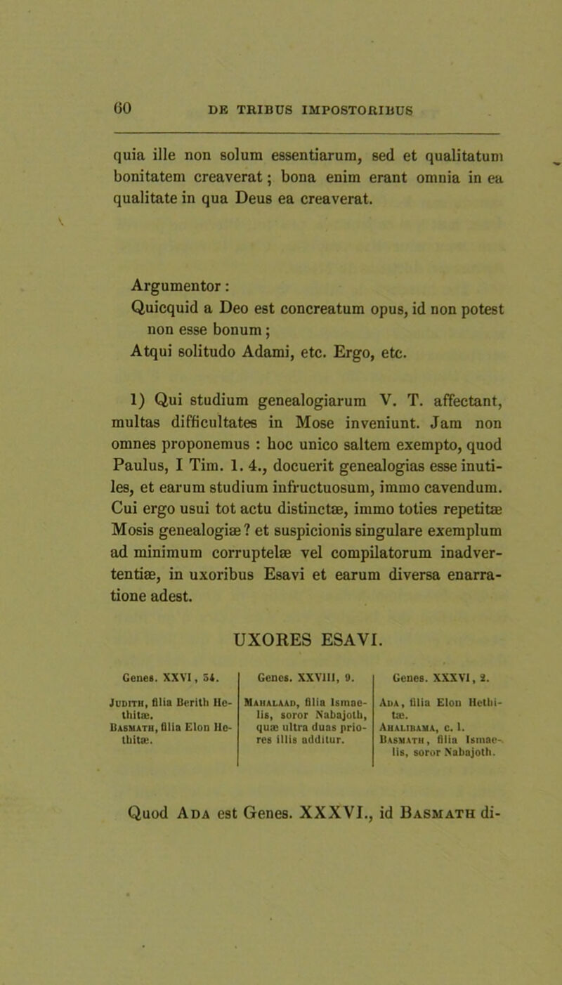 quia ille non solum essentiarum, sed et qualitatum bonitatem creaverat; bona enim erant omnia in ea qualitate in qua Deus ea creaverat. Argumentor: Quicquid a Deo est concreatum opus, id non potest non esse bonum; Atqui solitudo Adami, etc. Ergo, etc. 1) Qui studium genealogiarum V. T. affectant, multas difficultates in Mose inveniunt. Jam non omnes proponemus : hoc unico saltem exempto, quod Paulus, I Tim. 1. 4., docuerit genealogias esse inuti- les, et earum studium infructuosum, immo cavendum. Cui ergo usui tot actu distinctae, immo toties repetitae Mosis genealogiae? et suspicionis singulare exemplum ad minimum corruptelae vel compilatorum inadver- tentiae, in uxoribus Esavi et earum diversa enarra- tione adest. UXORES ESAVI. Genes. XXVI, 34. JuDiTH, filia Berith Hc* Ihitae. Babmath, filia Elon Ue* tUitse. Genes. XXVlll, 9. Maualaao, filia Ismae- lis, soror Nabajotb, qux ultra duas prio- res illis additur. Genes. XXXVl, 2. Ada, filia Elou Hctlii- tse. Ahalibaha, c. 1. Basmath, filia Ismae- lis, soror Nabajoth. Quod Ada est Genes. XXXVI., id Basmath di-