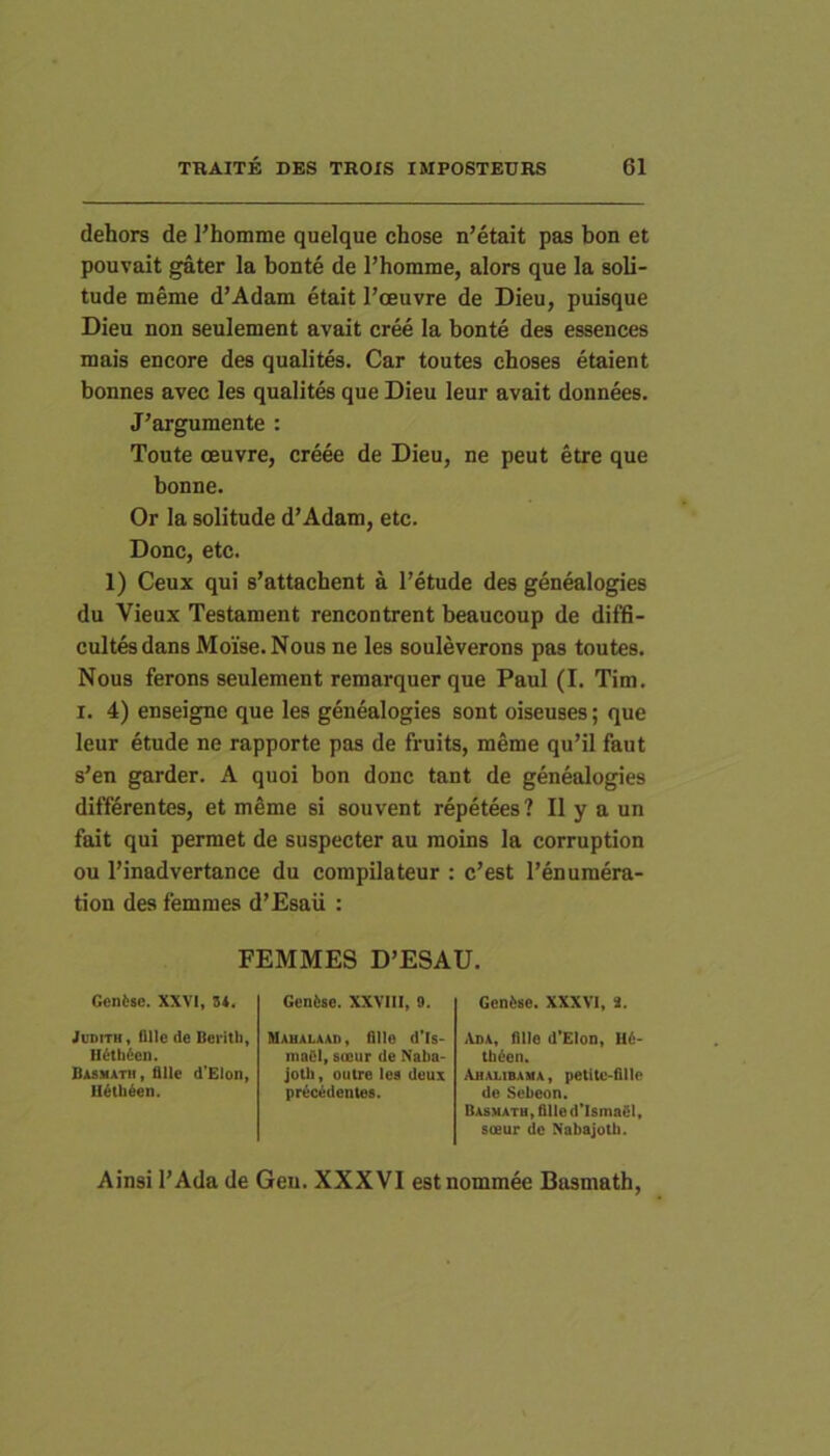 dehors de l’homme quelque chose n’etait pas bon et pouvait gater la bonte de l’homme, alors que la soli- tude meme d’Adam etait l’ceuvre de Dieu, puisque Dieu non seulement avait cree la bonte des essences mais encore des qualites. Car toutes choses etaient bonnes aveo les qualites que Dieu leur avait donnees. J’argumente : Toute oeuvre, creee de Dieu, ne peut etre que bonne. Or la solitude d’Adam, etc. Donc, etc. 1) Ceux qui s’attacbent a l’etude des genealogies du Vieux Testament rencontrent beaucoup de diffi- cultesdans Moise.Nous ne les souleverons pas toutes. Nous ferons seulement remarquer que Paul (I. Tim. I. 4) enseigne que les genealogies sont oiseuses; que leur etude ne rapporte pas de fruits, meme qu’il faut s’en garder. A quoi bon donc tant de genealogies differentes, et meme si souvent repetees? II y a un fait qui permet de suspecter au moins la corruption ou 1’inadvertance du compilateur : c’est 1’enumera- tion dea femmes d’£saii : FEMMES D’ESAU. Goniise. XXVI, 3*. JuDiTH, fllle de Bentb» H6th6cu. Basmatii, fllle d’EIon, H^th6en. Gen6se. XXVIII» 9. MAUALAAn» flllo d'Is- maCl» soeur de Naba- jotb, outre les deux precedentes. Gen6se. XXXVI» 2. ^Vba, fllle d'Elon» H6- tb^en. Ajialibama, petitc-ftllo do Sebeon. Dasmatu» flllo d'Isma6I» soeur de Nabajotb. Ainsi l’Ada de Geu. XXXVI estnommee Basmath,