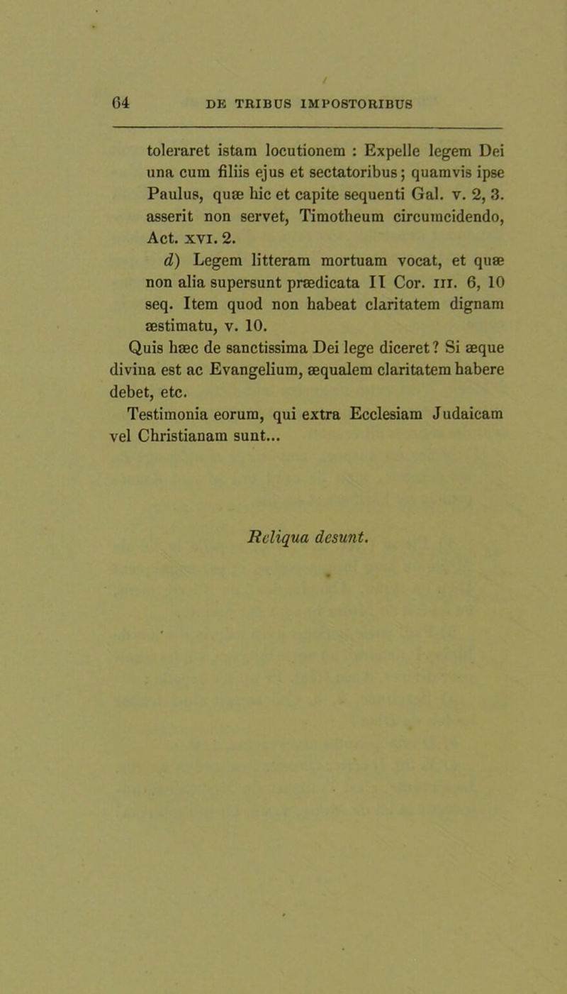 toleraret istam locutionem : Expelle legem Dei una cum filiis ejus et sectatoribus; quamvis ipse Paulus, quae hic et capite sequenti Gal. v. 2, 3. asserit non servet, Timotheum circumcidendo, Act. XVI. 2. d) Legem litteram mortuam vocat, et quae non alia supersunt praedicata II Cor. iii. 6, 10 seq. Item quod non habeat claritatem dignam aestimatu, v. 10. Quis haec de sanctissima Dei lege diceret ? Si aeque divina est ac Evangelium, aequalem claritatem habere debet, etc. Testimonia eorum, qui extra Ecclesiam Judaicam vel Christianam sunt... Reliqua desunt.