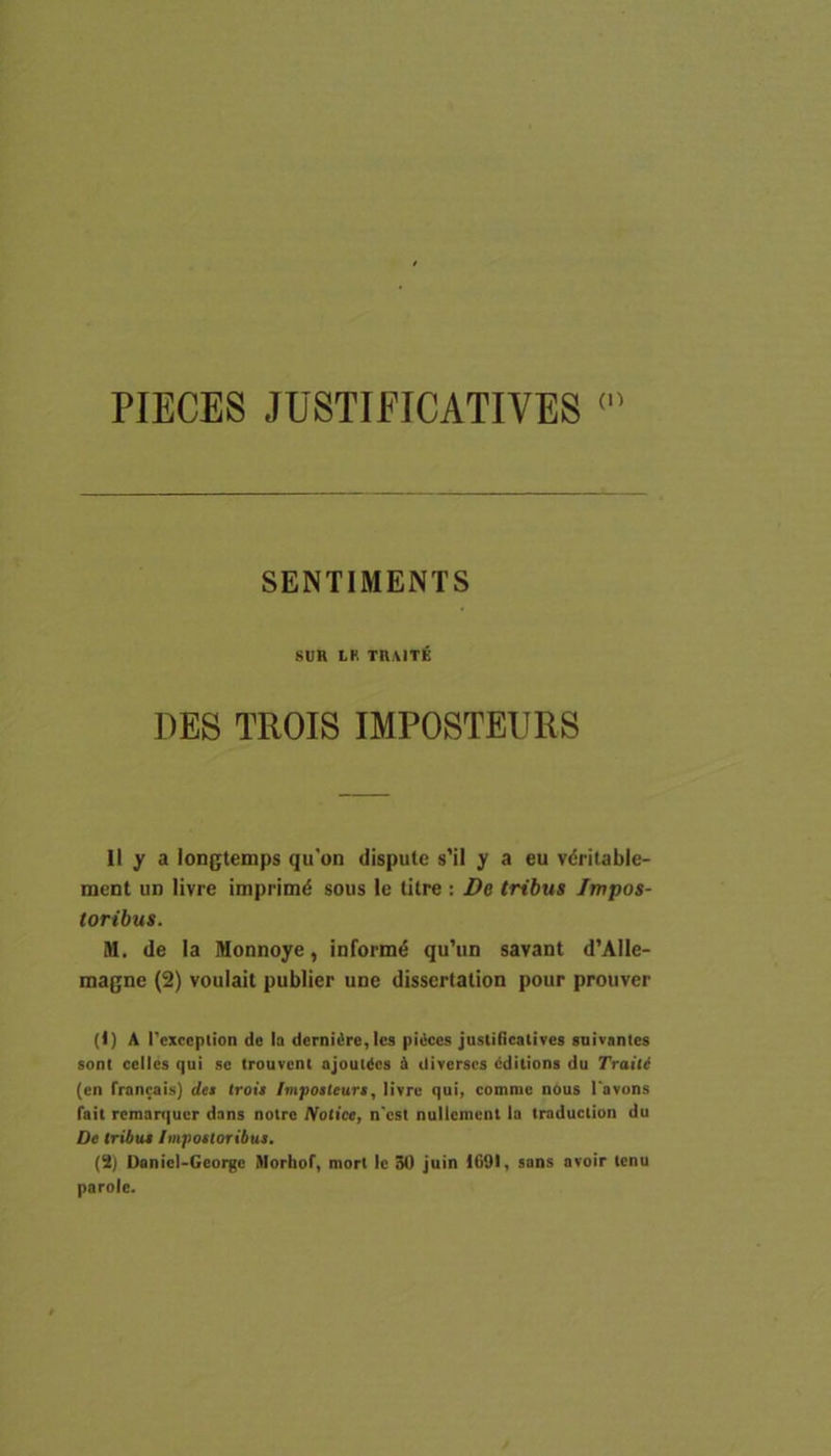 PIECES JUSTI FICATI VES SENTIMENTS SUH LH TRAlTie DES TROIS IMPOSTEIJRS 11 y a longlemps qu'on dispute s’il y a eu vdritable- ment ud livre imprimd sous le Utre : De tribus Impos- toribus. M. de Ia Monnoye, informi qu’un savant d’Aile- magne (2) voulail publier une dissertalion pour prouver (1) A Pexccplion de Ia derni£re,lcs piiiccs justiiicatives gnivantes soni celles qui se (rouvent ajoutdcs & diverscs (iditions du Traite (en francais) de$ troii Impotleurt, livre qui, comme nous Tavons fait reman|uer dans nolre Notice, n'cst nullemcnt ia treduction du De tribui Impoiloribui. (S) Danicl-George Morhof, mort Ic 30 juin 169), sans avoir tcnu parole.
