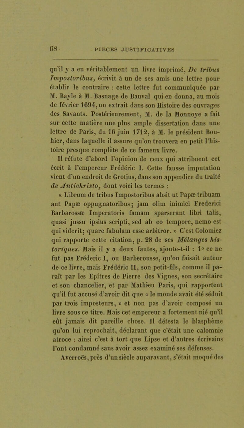 f)8 qu’il y a eu v^ritablement un livre imprimd, De tribus Impostoribus, dcrivit h un de ses amis une letti-e pour dlablir le contraire ; cetle lettre fut communiqude par M. Bayle k M. Basnage de Bauval qui en donna, au mois de fdvrier 1694, un extrait dans son Histoire des ouvrages des Savants. Postdrieurement, M. de la Monnoye a fait sur celte matiere une plus ample disserfation dans une lettre de Paris, du 16 juin 1712, k M. le prdsident Bou- hier, dans laquelle il assure qu’on trouvera en petit l’his- loire presque complete de ce fameux livre. II rdfute d’abord 1’opinion de ceux qui attribuent cet ecrit 1’empereur Frdddric I. Cetle fausse impulation vient d’un endroit de Grotius,dans son appendice du traild de Jntichristo, dont voici les termes: « Librum de tribus Impostoribus absit ut Papae tribuam aut Papae oppugnatoribus; jam olim inimici Frederici Barbarossae Imperatoris famam sparserant libri talis, quasi jussu ipsius scripti, sed ab eo tempore, nemo est qui viderit; quare fabulam esse arbitror. » C’est Colomiez qui rapporte cetle cilalion, p. 28 de ses Melanges his- toriques. Mais il y a deux fautes, ajoule-l-il : 1“ ce ne fut pas Frdderic I, ou Barberousse, qu’on faisait auteur de ce livre, mais Frdddric II, son petit-fils, comme il pa- rait par les Epitres de Pierre des Vignes, son secretaire et son chancelier, et par Matliteu Paris, qui rapportent qu’il fut accusd d’avoir dit que « le monde avait dt^ sdduit par trois imposteurs, » et non pas d’avoir compos6 un livre sous ce Utre. Mais cet empereur a fortement nid qu’il eut jamais dit parcille chose. Il ddtesta le blaspheme qu’on lui reprochait, ddclarant que c’dtait une calomnie atroce : ainsi c’est lort que Lipse et d’autres dcrivains Pont condamnd sans avoir assez examind ses ddfenses. Averroes,pres d’unsiecle auparavant, s’dlait moquedcs