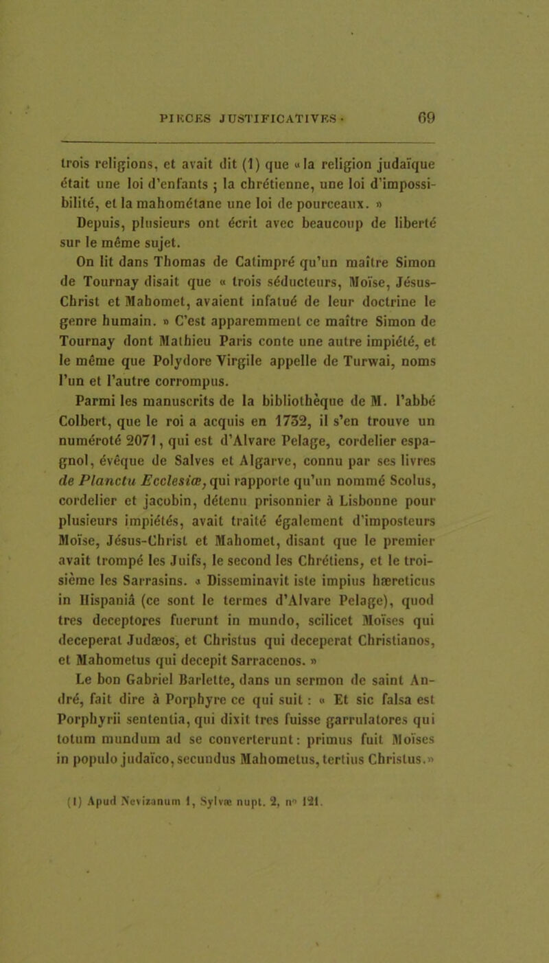 trois religions, et avait dit (1) que «Ia religion judaique dtait une loi d’enfants ; Ia chrdtienne, une loi d’impossi- bilite, el Ia niahomdlane une loi de pourceaiix. » Depuis, pliisieurs ont dcrit avec beaucoup de libertd sur le meme sujet. On Iit dans Thoraas de Catimprd qu’un maitre Simon de Tournay disait que « trois sdducteurs, IMoTse, Jesus- Christ et Mahomet, avaient infatud de leur doctrine le genre bumain. » C’est apparemmenl ce maitre Simon de Tournay dont Malhieu Paris conte une autre impidtd, et le meme que Polydore Virgile appelle de Turwai, noms l’un et 1’autre corrompus. Parmi les manuscrits de Ia bibliotheque de M. 1'abbd Colbert, que le roi a aequis en 1752, il s’en trouve un numdrotd 2071, qui est d’Alvare Pelage, cordelier espa- gnol, dveque de Salves et Algarve, connu par ses livres de Planctu Ecclesi<B,qa\ rapporle qu’un nommd Scolus, cordelier et Jacobin, ddtcnu prisonnicr 5 Lisbonne pour plusieurs impidtds, avait traitd dgalement d’imposteurs MoTse, Jdsus-Christ et Mahomet, disant que le premier avait trompd les Juifs, le second les Chrdtiens, et le troi- siemc les Sarrasins. « Disseminavit iste impius haereticus in Hispania (ce sont le termes d’AIvare Pelage), quod tres deceptores fuerunt in mundo, scilicet Moises qui deceperat Judaeos, et Christus qui deceperat Christianos, et Mahometus qui decepit Sarracenos. » Le bon GabrieI Barlette, dans un sermon de saint An- drd, fait dire J Porphyre ce qui suit: « Et sic falsa est Porphyrii sententia, qui dixit tres fuisse garrulatores qui totum mundum ad se converterunt: primus fuit Moises in populo judaico, secundus Mahometus, tertius Christus.