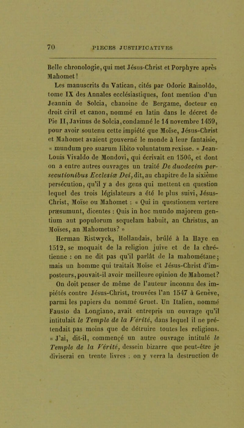 Belle chronoIogie,qui met Jesus-Christ etPorphyre apres Mahomet! Les manuscrits du Vatican, cit£s par Odoric Rainoldo, tome IX des Annales eccl^siastiques, font menlion d’un Jcannin de Solcia, chanoine de Bergame, docteur en droit civil et canon, nommd en latin dans le ddcret de Pie II, Javinus de Solcia,condamnd le 14 novembre 1459, pour avoir soutenu cette impidt4 que Moise, J4sus-Christ et Mahomet avaient gouverne le monde a leur fantaisie, « mundum pro suarum libito voluntatum rexisse. » Jean- Louis Vivaldo de Mondovi, qui dcrivait en 1506, et dont on a entre autres ouvrages un traitd De duodecim per- secutionibus Ecclesiae Dei, dit, au chapitre de la sixieme pers4culion, qu’il y a des gens qui metlent en question lequel des trois I4gislateurs a 4t4 le plus suivi, J4sus- Christ, Moise ou Mahomet; o Qui in questionem vertere prsesumunt, dicentes : Quis in hoc mundo majorem gen- tium aut populorum sequelam habuit, an Christus, an MoYses, an Mahometus? » llerman Ristwyck, llollandais, brul4 k la Haye en 1512, se moquait de la religion juive et de la chre- tienne : on ne dit pas qu'il pariat de la mahometane; mais un homme qui traitail Moise et Jesus-Christ d’im- posteurs,pouvait-il avoir meilleure opinion de Mahomet? On doit penser de meme de Tauteur inconnu des im- pi4t6s contre Jesus-Christ, trouv4es l’an 1547 k Geneve, parmi les papiers du nommd Gruet. Un Italien, nomm6 Fausto da Longiano, avait entrepris un ouvrage qu’il intitulait le Temple de la Feritd, dans lequel il ne pr4- tendait pas moins que de d4truirc toutes les rcligions. « J’ai, dit-il, comment^ un autre ouvrage intituld le Temple de la Firite, dessein bizarre que pcut-etre je fliviserai en trente livres . on y verra la destruction de