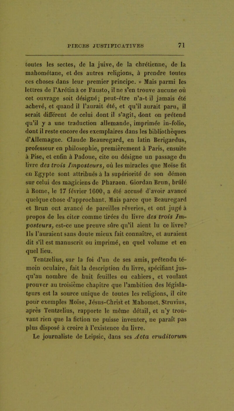 toutes les sectes, de la juive, de Ia chr^tienne, de Ia mahomdtane, el des autres religions, i prendre toutes ces choses dans leur premier principe. » Mais parmi les letlres de TAcdtinJi ce Fausto, il ne s’en trouve aucune ou cet ouvrage soit ddsignd; peut-dtre n’a-t il jamais dtd achevd, et quand il 1’aurait dtd, et qu’il aurait paru, il serait difidrent de celui dont il s’agit, dont on prdtend qu’il y a une traduction allemande, imprimde in-folio, dont il reste encore des exetnplaires dans les bibliotbeques d'Alleniagne. Claude Beauregard, en latin Berigardus, professeur en philosophie, premierement i Paris, ensuite a Pise, et eniin k Padoue, cite ou ddsigne un passage du livre des trois finposteurs, ou les miracles que Moise fit cn Egypte sont attribuds ci la supdrioritd de son ddmon sur celui des magiciens de Pharaon. Giordan Brun, bruid a Rome, le 17 fdvrier 1600, a dtd accusd d’avoir avancd queiquechose d’approchant. Mais parce que Beauregard et Brun ont avancd de pareilles rdveries, et ont jugd a propos de les citer comme tirdes du livre des trois Im- posteurs, est-ce une preuve sure qu’il aient lu ce livre? lls 1'auraient sans doute mieux fait connaitre, et auraient dit s'il est manuscril ou imprimd, en quel volume et en quel lieu. Tentzelius, sur la foi d’un de ses amis, prdtendu td- moin oculaire, fait la descriplion du livre, spdcifiant jus- qu’au nombre de huit feuilles ou cahiers, et voulant prouver au troisieme chapitre que Tambition des Idgisla- tgurs est la source unique de toutes les religions, il cite pour exemples Moise, Jdsus-Christ et Mahomet. Struvius, apres Tentzelius, rapporte le mdme ddtail, et n’y trou- vant rien que la fiction ne puisse inventer, ne parait pas plus disposd d croire ci 1’existence du livre. Le journaliste de Leipsic, dans ses Acta eruditorum