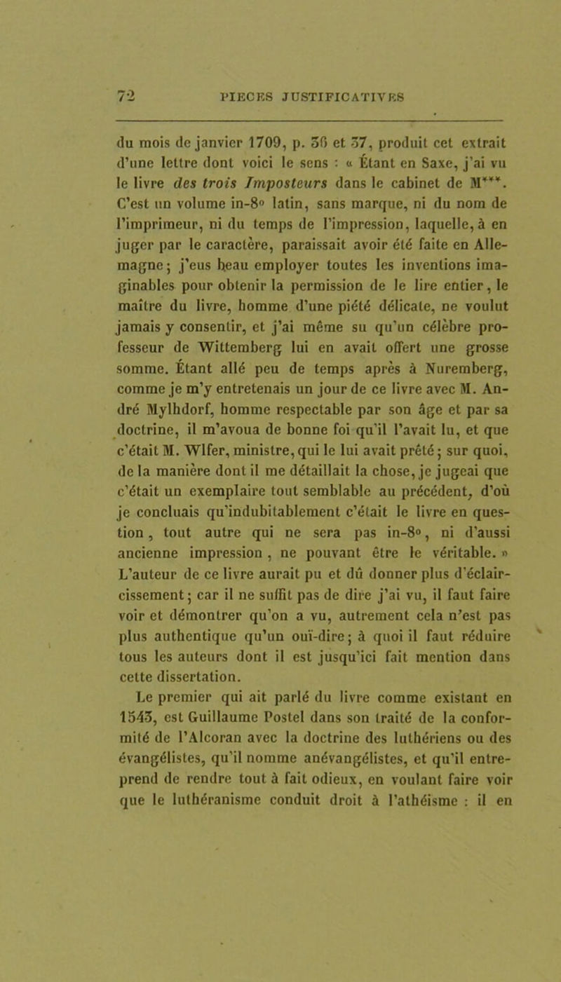 (lu mois de janvicr 1709, p. 50 et 57, prodiiit cet extrait d’une lettre dont voici le sens : « Etant en Saxe, j’ai vu le livre des trois Tmposteurs dans le cabinet de M*'*. C’est un volume in-8“ latin, sans marque, ni du nom de 1'imprimeur, ni du lemps de I'impression, laquellc,^ en juger par le caraclere, paraissait avoir dld faite en Alle- magne; j’eus beau employer toutes les invenlions ima- ginables pour obtenir la perniission de le lire enlier, le maitre du livre, homme d’une pidtd ddlicale, ne voulut jamais y consenlir, et J’ai meme su qu’un cdlebre pro- fesseur de 'Wittemberg lui en avait offert une grosse somme. Etant alld peu de temps apres i Nuremberg, comme Je m’y entretenais un jour de ce livre avec M. An- drd Mylhdorf, homme respectable par son 5ge et par sa doclrine, il m’avoua de bonne foi qu’il 1’avait lu, et que c’dtait M. Wlfer, ministre,qui le lui avait preld; sur quoi, de la maniere dont il me ddtaillait la chose, je jugeai que c’dtait un exemplaire toiit semblable au prdcedent, d’ou je concluais qu’indubitablement c’etait le livre en ques- tion, tout autre qui ne sera pas in-8®, ni d’aussi ancienne impression, ne pouvant etre le v^ritable. » L’auteur de ce livre aurait pu et du donner plus d'eclair- cissement; car il ne suffit pas de dire j’ai vu, il faut faire voir et ddmontrer qu’on a vu, autrement cela n’est pas plus authentique qu’un oui-dire; k quoi il faut rdduire tous les auteurs dont il est jusqu’ici fait mention dans celte dissertation. Le premier qui ait parld du livre comme exislant en 1543, est Guillaume Postel dans son Iraitd de la confor- mitd de TAlcoran avec la doctrine des lutheriens ou des evangdlistes, qu'il nomme andvangelistes, et qu’il enlre- prend de rendre tout 5 fait odieux, en voulant faire voir