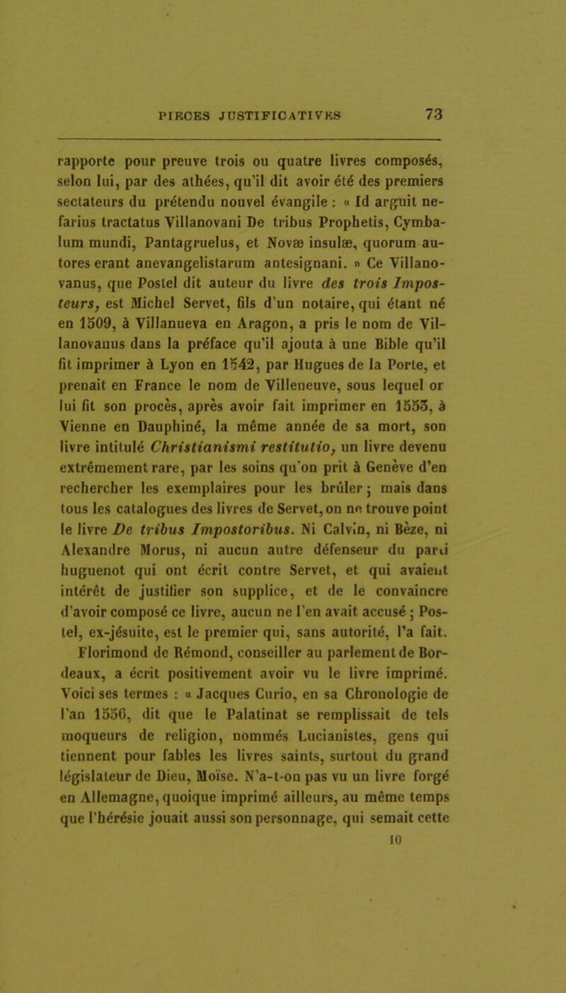 rapporte pour preuve trois ou quatre livres composds, selon Iui, par des alhdes, qu’il dit avoir des premiers sectateurs du pr^tendu nouvel dvangile ; « Id arguit ne- farius tractatus Yillanovani De tribus Prophetis, Cymba- lum mundi, Pantagruelus, et Novss insulae, quorum au- tores erant anevangelistarum antesignani. » Ce Villano- vanus, que Postel dit auteur du livre des trois Impos- teurs, est Michel Servet, fils d’un notaire, qui ^tant n6 en 1509, k Villanueva en Aragon, a pris le nom de Vil- lanovauus dans Ia prdface qu’il ajouta ^ une Bible qu'il fit imprimer k Lyon en 1542, par Hugucs de la Porte, et prenait en France le nom de Villeneuve, sous lequei or lui fit son proces, apres avoir fait imprimer en 1553, k Vienne en Dauphind, la mSme ann^e de sa mort, son livre intitul4 Christianismi restitutio, un livre devenu extrfimement rare, par les soins qu'on prit ii Geneve d’en rechercher les exemplaires pour les briiler; mais dans tous les catalogues des livres de Servet, on ne trouve point le livre De tribus Impostoribus. Ni Calvin, ni B^e, ni Alexandre Morus, ni aucun autre ddfenseur du parti iiuguenot qui ont ^crit contre Servet, et qui avaieut intdrfit de justiUer son supplice, et de le convaincre d’avoir composd ce livre, aucun ne l’en avait accti$4; Pos- tel, ex-jdsuite, est le premier qui, sans autoritd, l’a fait. Florimond de B^mond, conseiller au parlementde Bor- deaux, a dcrit positivement avoir vu le livre imprimi. Voici ses termes : « Jacques Curio, en sa Chronologie de l'an 1556, dit que le Palatinat se remplissait de teis moqueurs de religion, nomm^s Lucianistes, gens qui tiennent pour fables les livres saints, surtout du grand legislateur de Dieu, Moise. N’a-t-on pas vu un livre forg^ en Allemagne,quoique imprimd aiilcurs, au memc temps que rb^r^sie jouait aussi son personnage, qui semait cette 10