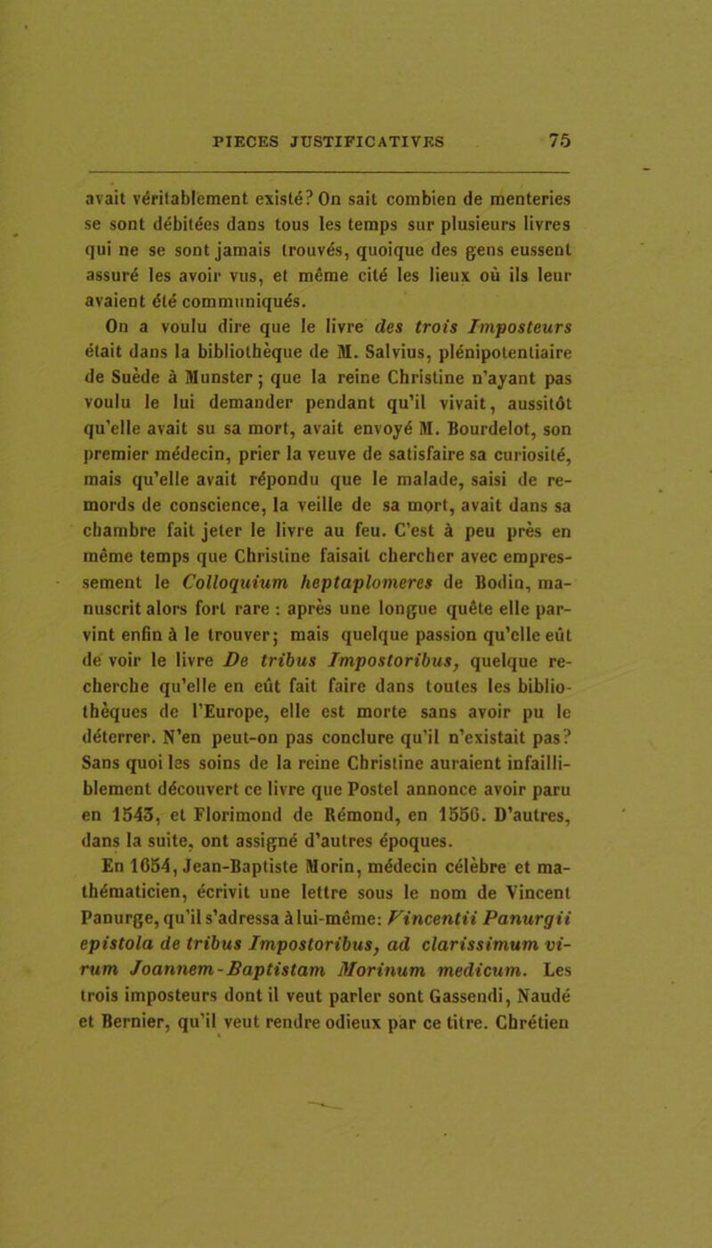 avait vdrilablement existi? On sail combien de menteries se sont d^bitdes dans tous les temps sur plusieurs livres qui ne se sont jamais irouves, quoique des gens eussenl assur^ les avoir viis, el m6me citd les lieux ou iis leur avaient dld commimiquds. On a voulu dire que le livre des trois Imposteurs etait dans Ia bibliotbeque de M. Salvius, pldnipotenliaire de Suede a Munster; que Ia reine Christine n’ayant pas voulu le Iui demander pendant qu’il vivait, aussildt qu’elle avait su sa mort, avait envoyd M. Bourdelot, son premier mddecin, prier Ia veuve de satisfaire sa curiositd, mais qu’elle avait rdpondu que le malade, saisi de re- mords de conscience, Ia veille de sa mort, avait dans sa cbambre fait jeter le livre au feu. C’est k peu pres en ineme temps que Christine faisail chercher avec empres- sement le Colloquium heptaplomeres de Bodin, ma- nuscrit alors fort rare : apres une longue qudte elle par- vint eniin d le trouver j mais queique passion qu’clle eut de voir le livre De tribus Impostoribus, queique re- cherche qiCelle en eut fait faire dans toules les biblio- theques de 1’Europe, elle est morte sans avoir pu le ddterrer. N’en peut-on pas conclure qu’il n’existait pas? Sans quoiles soins de Ia reine Christine auraient infailli- blement ddcouvert ce livre que Postel annonce avoir paru en 1543, et Florimond de Rdmond, en 1556. D’autres, dans Ia suite, ont assignd d'autres dpoques. En 1054, Jean-Baptiste Morin, mddecin cdlebre et ma- thdmaticien, dcrivit une lettre sous le nom de Vincent Panurge,qu’il s’adressa ^ilui-meme: Fincentii Panurgii epistola de tribus Impostoribus, ad clarissimum vi- rum Joannem-Baptistam Morinum medicum. Les trois imposteurs dont il veut parier sont Gassendi, Naude et Bernier, qu’il veut rendre odieux par ce titre. Cbrdtien