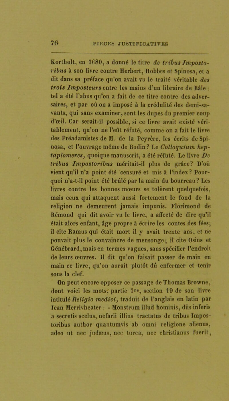 Korlholt, en 1680, a donn6 le tilre de tribus Imposto- ribus ^ son livre contre Herbert, llobbcs et Spinosa, et a (Iit dans sa prdface qu’on avait vu le traitd vdritable des trois Imposteurs entre les mains d’un libraire de Bale : tel a 4t6 1’abus qu’on a fait de ce titre contre des adver- saires, et par ou on a impose k Ia crddulitd des demi-sa- vants, qui sans examiner, sont les dupes du premier couj) d’oeiI. Car serait-il possible, si ce livre avait existd vdri- tablement, qu’on ne l’eut r^futd, comme on a fait le livre des Prdadamistes de M. de Ia Peyrere, les dcrits de Spi- nosa, et 1’ouvrage m6mede Bodin? Le Colloquium hep- taplomeres, quoique manuscrit, a 6l6 rdfutd. Le livre De tribus Impostoribus mdritait-il plus de grSce? D’ou vient qu’il n’a point dtd censurd et mis 1’index? Pour- quoi n’a-t-il point dtd bruld par la main du bourreau? Les livres contre les bonnes mneurs se tolerent quelquefois, mais ceux qui attaquent aussi fortement le fond de la religion ne demeurent jamais impunis. Florimond de Remond qui dit avoir vu le livre, a affectd de dire qu’il etait alors enfant, age propre i dcrire les contes des fees; il cite Ramus qui dtait mort il y avait trente ans, et ne pouvait plus le convaincre de mensonge; il cite Osius et Gdndbrard,maisen termes vagues,sans spdcifier 1’endroil de leurs oeuvres. Il dit qu’on faisait passer de main en main ce livre, qu’on aurait plutdt du enfermer et tenir sous la clef. On peut encore opposer ce passage de Tliomas Browne, dont voici les mots^ partie 1'«, section 19 de son livre intituid Religio medici, traduit de 1’anglais en lalin par Jean Merrivheater : j Monstrum illud hominis, diis inferis a secretis scelus, nefarii illius tractatus de tribus Impos- toribus author quantumvis ab omni religione alienus, adeo ut nec judmus, nec turea, nec christianus fuerit.