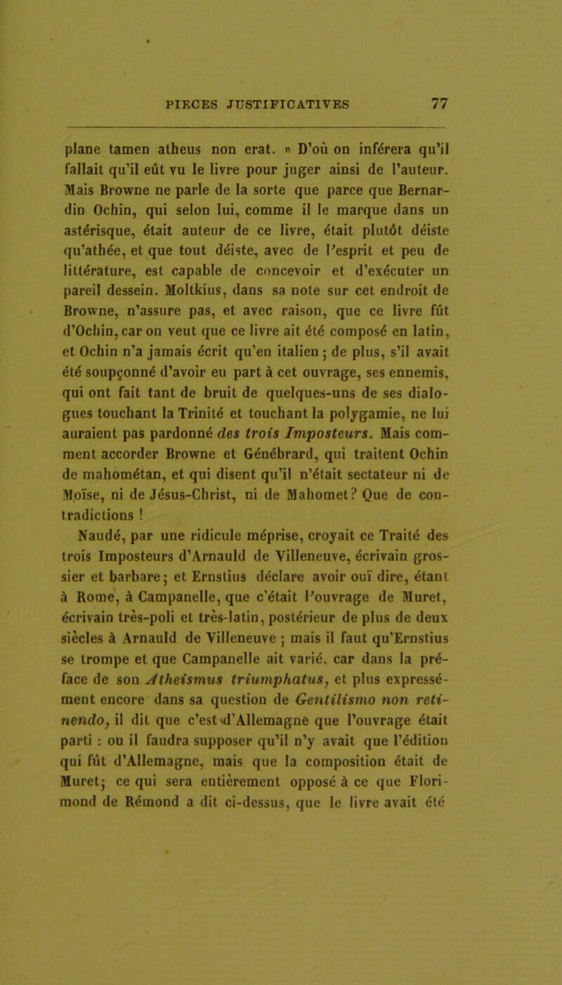 plane tamen alheus non erat. » D’ou on inf^rera qu’il fallait qu’il eut vu le livre pour juger ainsi de Tauteur. Mais Browne ne parle de !a sorte que parce que Bernar- din Ocbin, qui selon Iui, comme il le marque dans un astdrisque, dtait auleur de ce livre, dtait plutdt ddiste qu’atbde, et que tout ddiste, avec de I'esprit et peu de littdrature, est capable de concevoir et d’exdcuter un pareii dessein. Moltkius, dans sa note sur cet enilroit de Browne, n’assure pas, et avec raison, que ce livre fut d’Ocbin,caron veut que ce livre ait dtd composd en latin, et Ocbin n’a jamais dcrit qu’en italien ; de plus, s’il avait etd soupfonnd d’avoir eu part d cet ouvrage, ses ennemis, qui ont fait tant de bruit de quelques-uns de ses dialo- gues touchant Ia Trinitd et touchant Ia poljgamie, ne lui auraient pas pardonnd des trois Imposteurs. Mais com- ment accorder Browne et Gdndbrard, qui traitent Ocbin de mahomdtan, et qui disent qu’il n’dtait sectateur ni de Moise, ni de Jdsus-Christ, ni de Mahomet? Que de con- tradictions ! Naudd, par une ridicule mdprise, croyait ce Traitd des trois Imposteurs d’ArnauId de Villeneuve, dcrivain gros- sier et barbare; et Ernstius ddciare avoir oui dire, dtant d Rome, k Campanelle, que c'dtait 1’ouvrage de Muret, dcrivain tres-poli et tres-latin, postdrieur de plus de deux siecles A Arnauld de Villeneuve ; mais il faut qu'£rnstius se trompe et que Campanelle ait varid. car dans Ia prd- face de son Atheismus triumphatus, et plus expressd- ment encore dans sa question de Gentilismo non reti- nendo, il dit que c’estvd’Allemagne que 1’ouvrage dtait parti : ou il faudra supposer qu'il n'y avait que 1’ddition qui fut d'Allemagne, mais que Ia composition dtait de Muret; ce qui sera entierement opposd A ce que Flori- mond de Rdmond a dit ci-dessus, que le livre avait dtd