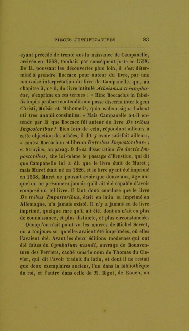 ayant prdced6 de trente ans Ia naissance de Campanelle, aii-ivee en 1568, tombait par consdquent juste en 1538. De IJ, poussant les ddcouvertes plus loin, il s’est ddter- mind a prendre Boccace pour auteur du livre, par une niauvaise interprdtation du livre de Campanelle, qui, au chapitre 2, n® G, du livre intituid Jtheumus triumpha- tus, s’exprime en ces termes : « Hinc Boccacius in fabel- lis impiis probare contendit non posse discerni inter legem Christi, Moisis et Mabomelis, quia eadem signa habent uti tres annuli consimiles. » Mais Campanelle a-t-il en- tendu par 1^ que Boccace fut auteur du livre Z>e tribus Impostoribus ? Bien loin de cela, rdpondant ailleurs b cette objection des athdes, il dit y avoir satisfait ailleurs, « contra Boccacium et librum Do tribus Impostoribus-'; et Struvius, au parag. 9 de sa dissertation De doctis Im- postoribus, cite lui-mdme le passage d Ernstius, qui dit que Campanelle lui a dit que le livre dtait de Muret ; mais Muret dtait nd en 1526, et le livre ayant dtd imprimd en 1538, Muret ne pouvait avoir que douze ans, 5ge au- quel on ne prdsumera jamais qu'il ait dtd capable d’avoir composd un tel livre. Il faut donc conclure que le livre De tribus Impostoribus, dcrit en latin et imprimd en Allemagne, n’a jamais existd. Il n’y a jamais eu de livre imprimd, quelque rare qu'il ait dtd, donton n’aiteu plus de connaissance, et plus distincte, et plus circonstancide. Quoiqu’on n’ait point vu les oeuvres de Michel Servet, on a toujours su qu’elles avaient dtd imprimdes, ou elles 1’avaient dtd. Avant les deux dditions modernes qui ont dtd faites du Cymbalum mundi, ouvrage de Bonaven- ture des Perriers, cachd suus le nom de Thomas du Cle- vier, qui dit 1’avoir traduit du latin, et dont il ne restait que deux exemplaires anciens, I'un dans Ia bibliotheque du roi, et 1’autre dans celle de M. Bigot, de Bouen, on