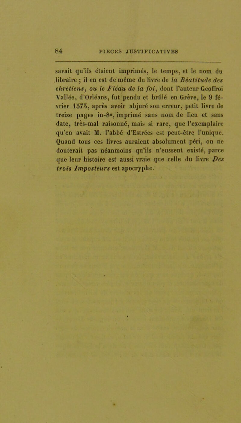 savait qu'ils claieDt imprimas, le temps, et le nom du libraire ; il en est de m€me du Kvre de la Beatitude des chretiens, ou le Fleau de la foi, dont 1’auleur Geoffroi ValI6e, d'Orleans, fut pendu et briil6 en Greve, le 9 f^- vrier 1573, apres avoir abjur6 son erreur, petit livre de treize pages in-8“, impiim6 sans nom de lien et sans date, tres-mal raisonnd, mais si rare, que Texemplaire qu’en avait M. 1’abbd d’Estr6es est peut-fitre l’unique. Quand tous ces livres auraient absolument p6ri, on ne douterait pas n^anmoins qu'ils n’eussenl existd, parce que leur histoire est aussi vraie que celle du livre Pes trois Imposteurs est apocryphe.