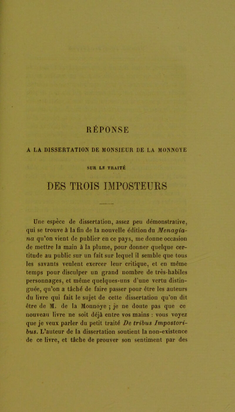 RfiPONSE A LA DISSERTATION DE MONSIEUR DE LA MONISCYE SUR LR TRAITE DES TROIS IMPOSTEURS Une espece de dissertation, assez peu demonstrative, qui se trouve d Ia fin de Ia nouvelle ^dition du Menagia- na qii’on vient de publier en ce pays, me donne occasion de mettre la main d la plume, pour donner queique cer- titude au public sur un fait sur lequei il semble que tous les savants veulent exercer leur critique, et en m4me temps pour disculper un grand iiombre de tres-habiles personnages, et meme queiques-uns d’une vertu distin- gu6e, qu’on a tSchd de faire passer pour 6tre les auleure du livre qui fait le siijet de cette dissertation qu'on dit etre de M. de Ia Monnoye ; je ne doute pas que ce nouveaii livre ne soit d^jii entre vos mains : vous voyez que je veux parier du petit trait6 De tribus Impostori- bus. L’auteur de Ia dissertation soutient la non-existence de ce livre, et t5che de prouver son sentiment par des