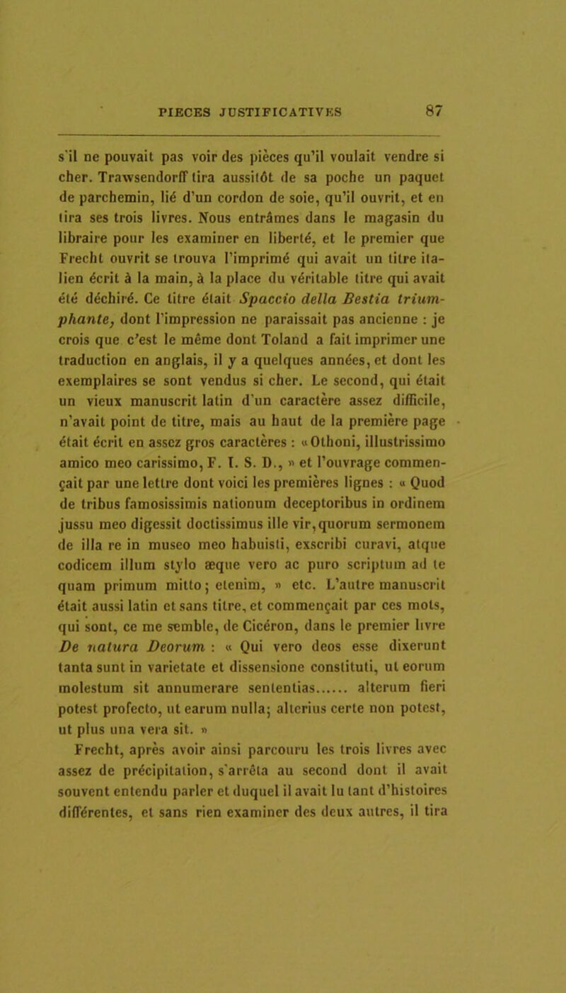 s'il ne pouvait pas voir des pieces qu’il voulait vendre si cher. TrawsendorfT lira aussildt de sa poche un paquct de parchemin, li6 d’un cordon de soie, qu’il ouvrit, et en lira ses trois livres. Nous entr^mes dans le magasin du libraire poiir les examiner en libertd, et le preraier que Frecht ouvrit se irouva Timprim^ qui avait un titre ila- lien dcrit k Ia main, ^ Ia place du vdritable titre qui avait ele d^chir^. Ce titre dlait Spaccio della Bestia trium- phante, dont 1’impression ne paraissait pas ancienne : je crois que c’est le meme dont Toland a fail imprimer une traduction en anglais, il y a queiques anndes, et dont les exemplaires se sont vendus si cher. Le second, qui dtait un vieux manuscrit latin d'im caractere assez difficile, n’avait point de titre, mais au haut de Ia premiere page ^tait 6crit en assez gros caracteres : «Othoni, illustrissimo amico meo carissimo, F. I. S. D., « et 1’ouvrage commen- gait par une letlre dont voici les premieres lignes : « Quod de tribus famosissimis nationum deceptoribus in ordinem jussu meo digessit doctissimus ille vir, quorum sermonem de illa re in museo meo habuisti, exscribi curavi, atque codicem illum stylo aeque vero ac puro scriptum ad te quam primum mitto; etenim, » etc. L’autre manuscrit ^tait aussi latin et sans titre, et commengait par ces mots, qui sont, ce me semble, de Ciceron, dans le premier Iivre De natura Deorum : « Qui vero deos esse dixerunt tanta sunt in varietate et dissensione constituti, ut eorum molestum sit annumerare sententias alterum fieri potest profecto, ut earum nulla; alterius certe non potest, ut plus una vera sit. n Frecht, apres avoir ainsi parcouru les trois livres avec assez de pr^cipitation, s'arrela au second dont il avait souvent enlcndu parier et duquei il avait Iu lant d’histoires dilTdrenles, et sans rien examiner des dcux aulres, il tira