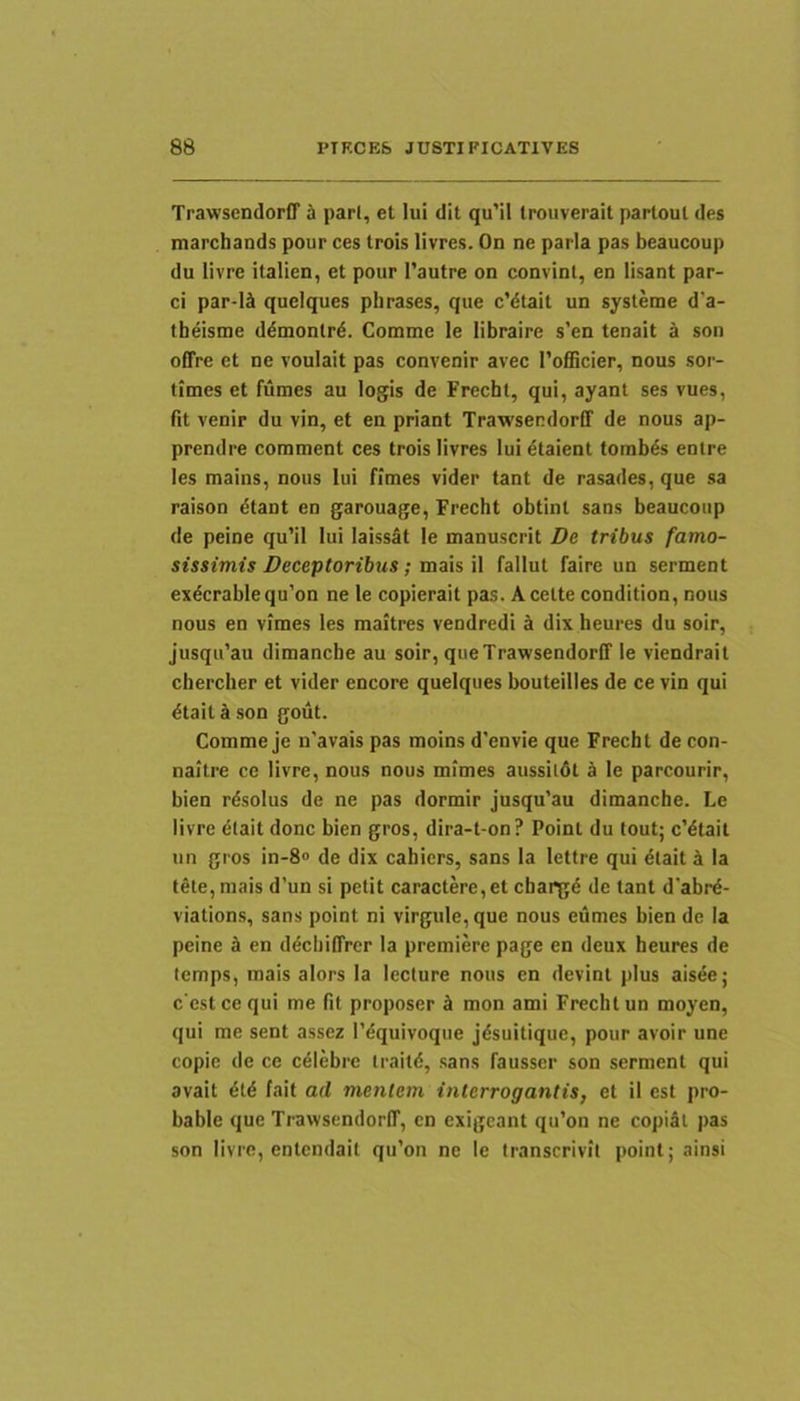 Trawsendorff h pari, et lui dit qu’il trouverait parloul des marchands pour ces trois livres. On ne paria pas beaucoup du livre italien, et pour 1’autre on convint, en lisant par- ci par-lcl queiques phrases, que c’dtait un sysleme d’a- tbeisme d^monlrd. Comme le libraire s'en tenait k son offre et ne voulait pas convenir avec ToflScier, nous sor- times et fumes au logis de Frecht, qui, ayant ses vues, fit venir du vin, et en priant Trawsendorff de nous ap- prendre comment ces trois livres lui etaient tombds enlre les mains, nous lui fimes vider tant de rasades, que sa raison dtant en garouage, Frecht obtint sans beaucoup de peine qu’il lui laissat le manuscrit De tribus famo- sissimis Deceptoribus; meXs \\ fallut faire un serment exdcrablequ’on ne le copierait pas. Acette condition, nous nous en vimes les maitres vendredi a dix heures du soir, jusqifau dimanche au soir, que Trawsendorff le viendrait chercher et vider encore queiques bouteilles de ce vin qui dtaitason gout. Comme je n'avais pas moins d’envie que Frecht de con- naitre ce livre, nous nous mimes aussildt k le parcourir, bien rdsolus de ne pas dormir jusqu’au dimanche. Le livre etait donc bien gros, dira-t-on? Point du tout; c'dlait un gros in-8<> de dix cahicrs, sans la lettre qui dtait i Ia tete, mais d’un si petit caractere, et chargd de tant d’abrd- viations, sans point ni virgule, que nous eumes bien de Ia peine sl en ddcbiffrer la premiere page en deux beures de lemps, mais alors Ia lecture nous en devint plus aisee; c estcequi me fit proposer £l mon ami Frecht un moyen, qui me sent assez Tdquivoque jdsuilique, pour avoir une copie de ce cdlebre traild, sans fausscr son serment qui avait dtd fait ad mentem interrogantis, et il est pro- bable que Trawsendorff, cn exigcant qu’on ne copiSl pas son livre, entcndail qu’on ne le Iranscrivil point; ainsi