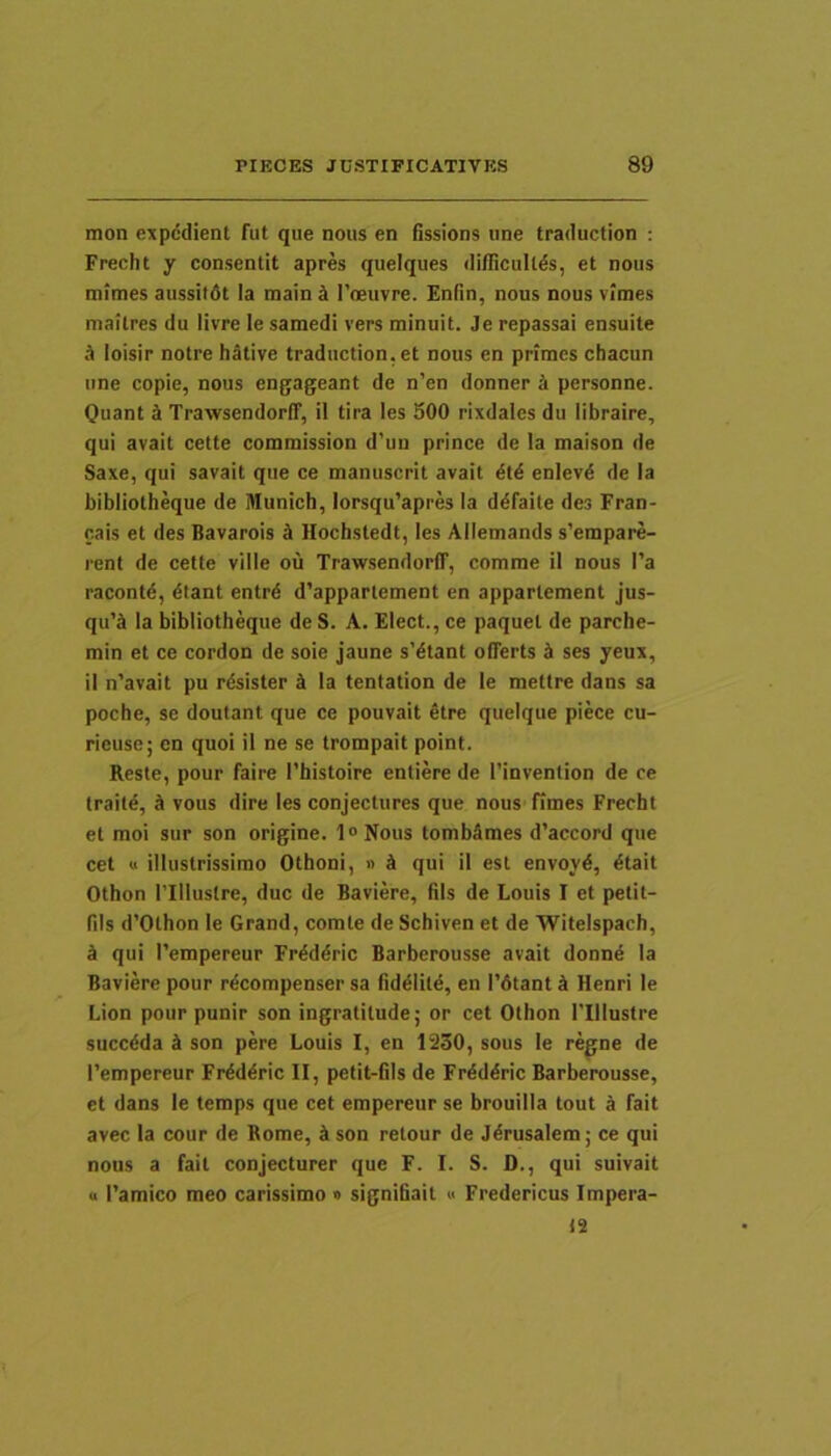 mon expedient fut que nous en fissions une traduction ; Frecht y consentit apres queiques diflicullds, et nous mimes aussitdt Ia main^ reeuvre. Enfin, nous nousvimes maitres du livre le samedi vers minuit. Je repassai ensuite loisir notre hative traduction,et nous en primes cbacun une copie, nous engageant de n’en donner k personne. Quant S TrawsendorlT, il tira les 300 rixdales du libraire, qui avait cette commission d'uu prince de la maison de Saxe, qui savait que ce manuscrit avait dtd enlevd de Ia bibliotheque de lUunich, Iorsqu’apres la ddfaite des Fran- cais et des Bavarois k Hochstedt, les Allemands s’erapare- rent de cette ville ou TrawsendorlT, comme il nous I’a racontd, dtant entrd d’appartement en appartement jus- qu’S Ia bibliotheque de S. A. Elect., ce paquet de parche- min et ce cordon de soie jaune s’dtant offerts J ses yeux, il n'avait pu rdsister ^ Ia tentation de le mettre dans sa poche, se doutant que ce pouvait etre queique piece cu- rieuse; en quoi il ne se trompait point. Reste, pour faire Thistoire entiere de 1’invention de ce traild, A vous dire les conjectures que nous fimes Frecht et moi sur son origine. l<>Nous tombAmes d’accord que cet « illustrissimo Othoni, « A qui il est envoyd, dtait Othon ITlIuslre, duc de Baviere, fils de Louis I et petit- fils d’Othon le Grand, comte de Schiven et de WiteIspach, A qui Tempereur FrAddric Barberousse avait donnd Ia Baviere pour r^compenser sa fiddiitd, en l’6tant A Henri le Lion pour punir son ingratitude; or cet Othon Tlllustre sucedda A son pere Louis I, en 1230, sous le regne de 1’empereur FrAdAric II, petit-fiis de Frdddric Barberousse, et dans le temps que cet empereur se brouilla tout A fait avec la cour de Rome, A son retour de J^rusalem; ce qui nous a fait conjecturer que F. I. S. D., qui suivait « 1’amico meo carissimo « signihait « Fredericus Impera- 12