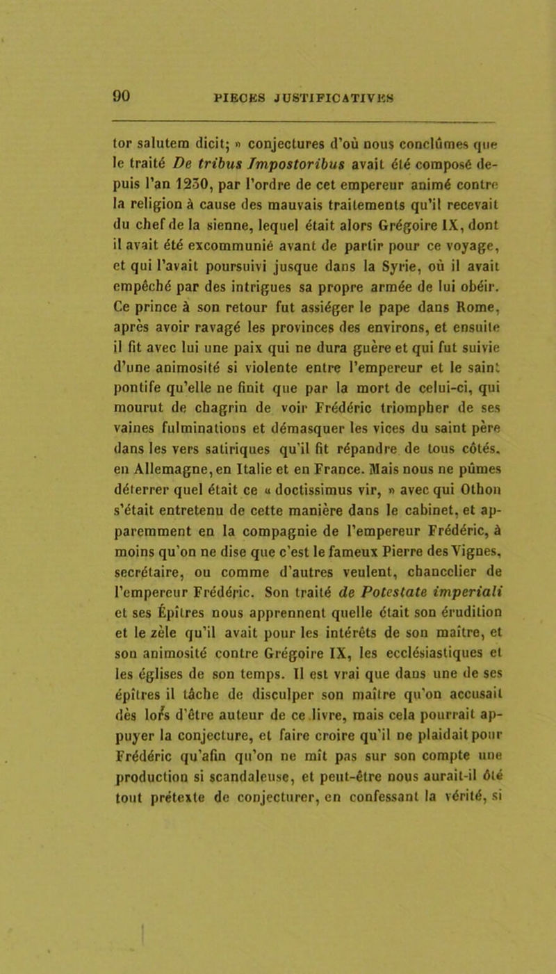 tor salutem dicit; n conjectures d’ou nous conclumes que le trait^ De tribus Impostoribus avait 6U compos6 de- puis l’an 1230, par 1’ordre de cet empereur anim6 contre Ia religion k cause des mauvais traitements qu’il recevait du chef de Ia sienne, lequel 6tait alors Grdgoire IX, dont il avait dtd excommuni6 avant de partir pour ce voyage, et qui 1’avait poursuivi jusque dans la Syrie, ou il avait empechd par des intrigues sa propre armde de Iui obdir. Ce prince son retour fut assidger le pape dans Rome, apres avoir ravagd les provinces des environs, et ensuile il fit avec lui une paix qui ne dura guere et qui fut suivie d’une animositd si violente entre Tempereur et le saint pontife qu’elle ne finit que par la mort de ceiui-ci, qui mourut de chagrin de voir Frdddric triompber de ses vaines fulminations et ddmasquer les vices du saint pere dans les vers satiriques qu'il fit rdpandre de tous cdtds. en Allemagne,en Italie et en France. lUais nous ne piimes ddierrer quel dtait ce u doctissimus vir, » avec qui Othon s'dtait entretenu de cette maniere dans le cabinet, et ap- paremment en Ia compagnie de Tempereur Frdddric, k moins qu'on ne dise que c’est le fameux Pierre des Vignes, secrdtaire, ou comme d'autres veulent, chancclier de Tempereur Frdddric. Son traitd de Potestate imperiali et ses ^pilres nous apprennent quelle dtait son drudition et le zele qu’il avait pour les intdrets de son maitre, et son animositd contre Grdgoire IX, les eccldsiastiques et les dglises de son temps. Il est vrai que dans une de ses dpitres il tdcbe de disculper son maitre qu'on accusait des lo/s d'dtrc auteur de ce .livre, mais cela pourrait ap- puyer la conjecture, et faire croire qu’il ne plaidaitpoiir Frdddric qu’afin qifon ne mit pas sur son compte une production si scandaleuse, et peut-dtre nous aurait-il dte tout pretcxte de conjecturer, en confessant la vdritd, si