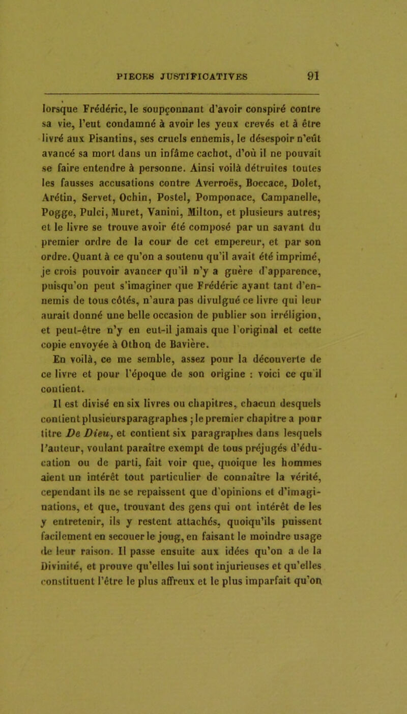 lorsque Frdd^ric, le soupfonnant d'avoir conspird contre sa vie, l’eut condanmd avoir les yeax crev^s et d etre livrd aux Pisantins, ses crucis ennemis, le ddsespoir n'eut avancd sa mori daus un infame cachot, d’ou il ne pouvait se faire entendre k personae. Ainsi voild d^truiles toules les fausses accusations contre Averroes, Boccace, Dolet, Ardtin, Servet, Ochin, Postel, Pomponace, Campanelle, Pogge, Pulci, Muret, Vanini, Milton, et plusieurs autres; et le livre se trouve avoir dtd composd par un savant du premier ordre de la cour de cet empereur, et par son ordre. Quant k ce qu’on a soutenu qu’il avait imprimd, je crois pouvoir avancer qu’il n’y a guere d'apparence, puisqu’on peut s’imaginer que Frdddric ayant tant d’en- nemis de tous cdtds, n'aura pas divulgud ce livre qui leur aurait donnd une belle occasion de publier son irrdligion, et peul-etre n’y en eul-il jamais que Toriginal et cette copie envoy^e ^ Othon de Baviere. En voili, ce me semble, assez pour la decouverte de ce livre et pour 1’dpoque de son origine : voici ce qn il coulient. II est divisd en six livres ou cliapitres, cbacun desqueis conlientplusieursparagraphes ;lepremier cbapitre a pour litre Ve Dieu, et contieut six paragrapbes dans lesquels l’auteur, voulant paraitre exempt de tous prdjug^s d’^du- cation ou de parti, fait voir que, quoique les bommes aient un int^rSt tout particulier de connaitre la vdritd, cependant iis ne se repaisscnl que d'opinions et d'imagi- nations, et que, Irouvant des gens qui ont int^rSt de les y entretenir, iis y restent attacbds, quoiquUls puissent facilement en secouerle joug, en faisant le moindre usage (le leur raison. II passe ensuite aux iddes qu’on a de la Divinit^, et prouve qu’elles lui sont injurieuses et qu’elles constituent 1’etre le plus affreux et le plus imparfait qu'on