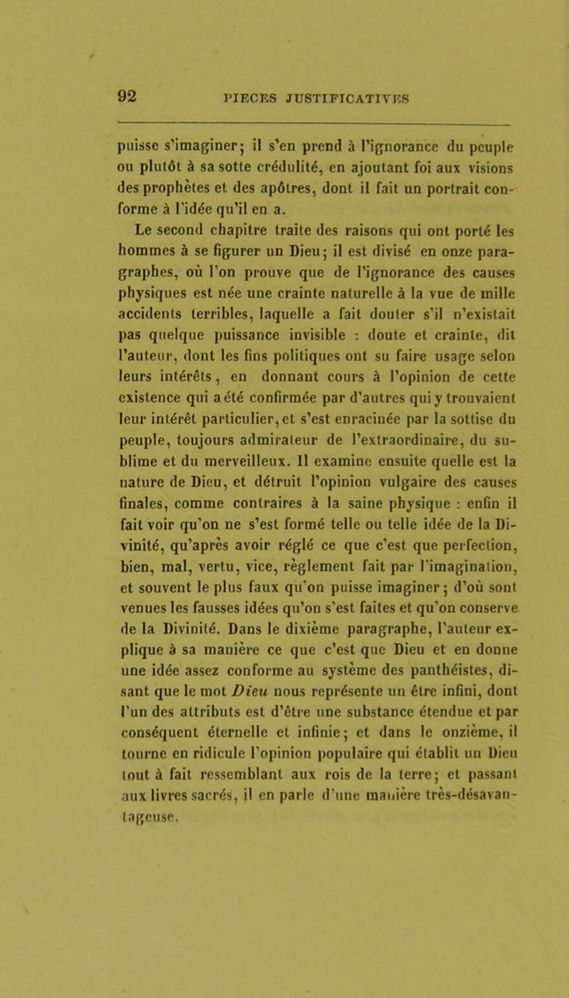 puisse s’imaginer; il s’en prend 5 l’ignorance du peuple ou plutdl d sa sotle crddulitd, en ajoutant foi aux visions des prophetes et des apdlres, dont il fait un portrait con- forme k 1'idde qu’il en a. Le second chapitre traite des raisons qui ont porld les hommes a se figurer un Dieu; il est divisi en onze para- graphes, ou I’on prouve que de 1’ignorance des causes physiques est nde une crainte nalurelle k Ia vue de mille accidents terribles, laquelle a fait douler s’il n’exislait pas queique puissance invisible ; doute et crainte, dit l’auteur, dont les fins politiques ont su faire usage selon leurs int^rSts, en donnant cours & 1’opinion de cette existence qui aete confirmde par d’autres quiy trouvaient leur intdret particulier,et s’est enracinde par Ia sottise du peuple, toujours admirateur de 1’extraordinaire, du su- blime et du merveilleux. 11 examine ensuite quelle est Ia nature de Dieu, et ddtruit Topinion vulgaire des causes finales, comme contraires k Ia saine physique ; enfin il fait voir qu’on ne s’est form4 telle ou telle id^e de Ia Di- vinild, qu’apres avoir r6gld ce que c’est que pei feclion, bien, mal, vertu, vice, r^lement fait par rimaginaliou, et souvent le plus faux qu’on puisse imaginer; d’ou sont venues les fausses iddes qii’on s’est faites et qu’on conserve de la Divinitd. Dans le dixieme paragraphe, 1’auteur ex- plique k sa maniere ce que c’est que Dieu et en donne une idde assez conforme au systeme des panthdistes, di- sant que le mot Dieu nous reprdsente un £tre infini, dont I’un des altributs est d’6tre une substancc dtendue et par consdquent dternelle et infinie; et dans le onzieme, il toiirne en ridicule 1'opinion populaire qui etablil un Dieu tout 4 fait ressemblant aux rois de la terre; et passanl aux livres sacrds, il en parle d’une maniere tres-ddsavan- lagcuse.