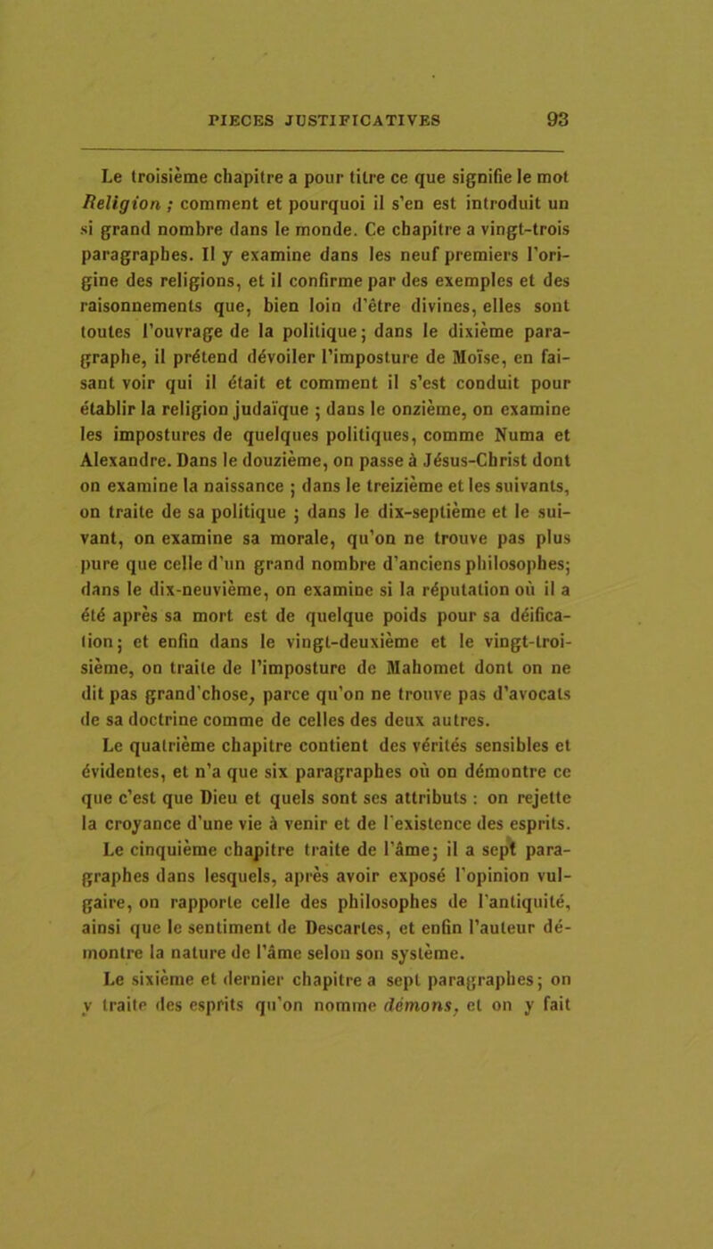 Le troisieme chapitre a pour tilre ce que signifie le mot Religion ; corament et pourquoi il s’en est introduit un si grand nombre dans le monde. Ce chapitre a vingt-trois paragrapbes. II y examine dans les neuf preraiers Tori- gine des religions, et il confirme par des exemples et des raisonnements que, bien loin d'etre divines, elles sont toules l’ouvrage de Ia politique; dans le dixieme para- graphe, il prdtend ddvoiler Timposture de Molse, en fai- sant voir qui il dtait et comment il s’est conduit pour etablir la religion judaique ; dans le onzieme, on examine les impostures de queiques politiques, comme Numa et Alexandre. Dans le douzieme, on passe k Jdsus-Christ dont on examine Ia naissance ; dans le treizieme et les suivants, on traite de sa politique ; dans le dix-septieme et le sui- vant, on examine sa morale, qu’on ne trouve pas plus pure que celle d’un grand nombre d'anciens philosopbes; dans le dix-neuvieme, on examine si la r^putation ou il a dtd apres sa mort est de quelque poids pour sa ddilica- lion; et enfin dans le vingl-deuxieme et le vingt-troi- sieme, on traite de 1'imposture de Mahomet dont on ne dit pas grand’chose, parce qu’on ne trouve pas d’avocats de sa doctrine comme de celles des deux au tres. Le quatrieme chapitre contient des vdritds sensibles et dvidentes, et n'a que six paragrapbes oii on ddmontre cc que c’est que Dieu et quels sont ses attribuis : on rejelte la croyance d’une vie ct venir et de Texistence des esprits. Le cinquieme chapitre traite de l’ame; il a sept para- graphes dans lesqueis, apres avoir exposd 1'opinion vul- gaire, on rapporte celle des philosopbes de Tantiquild, ainsi que le sentiment de Descarles, et enfin 1’auteur de- inontre la nature de l'dme selon son systeme. Le sixieme et dernier chapitre a sepi paragrapbes; on y traite des esprits qu’on norame demons, et on y fait