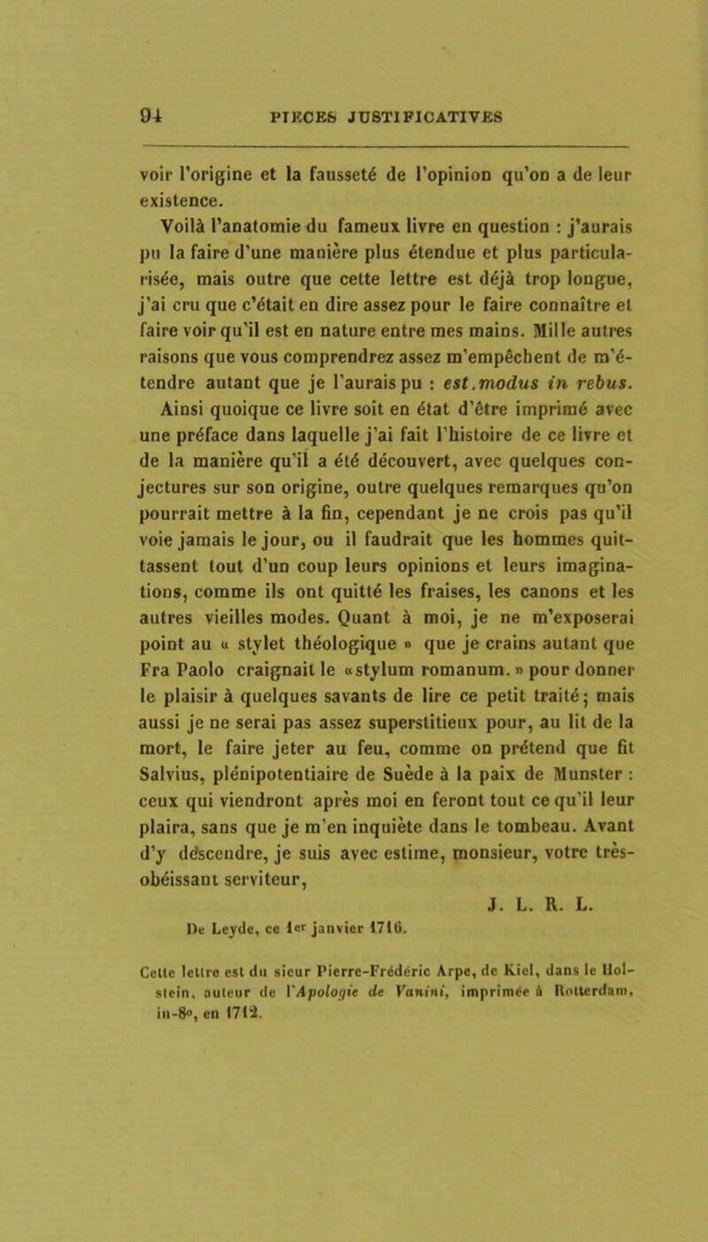 voir 1’origine et Ia fausset^ de 1’opinion qu’oD a de leur existence. VoiUk ranatotnie du fameux livre en question : j’aurais pti Ia faire d'une maniere plus ^tendue et plus particula- risde, mais outre que cette lettre est d^j^i trop longue, j’ai cru que c’dtait en dire assez pour le faire connaitre el faire voir qu'il est en nature entre mes mains. Mille autres raisons que vous comprendrez assez ni'emp€chent de m'd- tcndre autant que je 1’auraispu ; est.modus in rebus. Ainsi quoique ce livre soit en dtat d'6tre imprimi avec une pr^face dans laquelle j'ai fait Thistoire de ce livre et de la maniere qu’il a 6l6 decouvert, avec quelques con- jectures sur son origine, outre quelques remarques qu’on pourrait mettre ^ Ia fin, cependant je ne crois pas qu’il voie jamais le jour, ou il faudrait que les hommes quit- tassent lout d’un coup leurs opinions et leurs imagina- tions, comme iis ont quitt^ les fraises, les canons et les autres vieilles modes. Quant 4 moi, je ne m'exposerai point au u stylet theologique » que je crains autant que Fra Paolo craignail le «stylum romanum.» pour donner le plaisir i quelques savants de Ure ce petit traitd; mais aussi je ne serai pas assez superstitieux pour, au Iit de la mort, le faire jeter au feu, comme on prdtend que fit Salvius, plenipotentiaire de Suede H ia paix de Munster : ceux qui viendront apres moi en feront tout ce qu’il leur plaira, sans que je ra'en inquike dans le tombeau. Avant d’y ddscendre, je suis avec eslirae, monsieur, votre tres- obdissani serviteur, J. L. R. L. De Leyde, ce janvicr 1710. Celte IcUro est du sicur Pierre-Fr^derie Arpe, dc KieI, dans le Uol- slein, autcur de VApologie de Kanini, imprimde d Rotterdam, cn 1712.