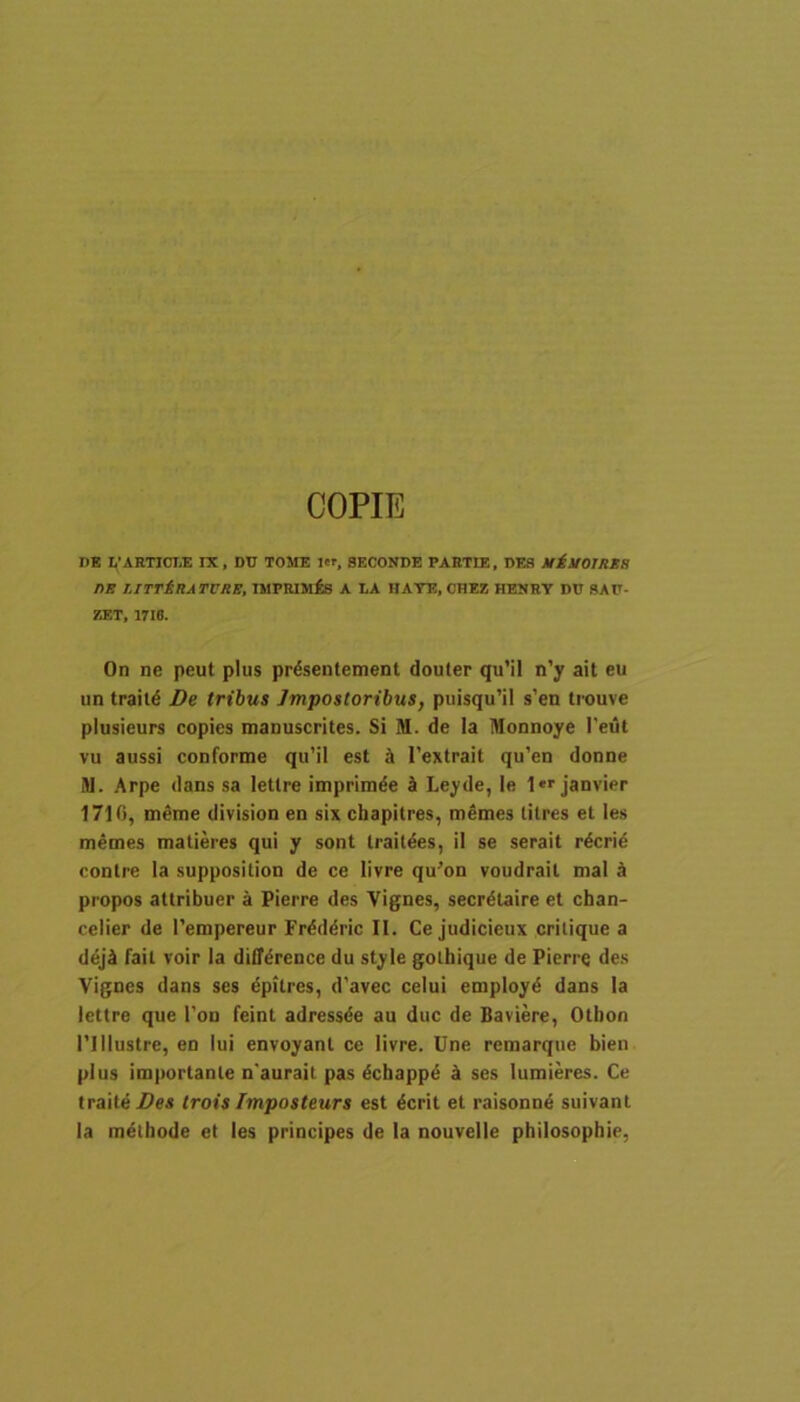 COPIE DE 1,'ARTICLE IX, DD TOME ler, 8ECONDE PAETIE, DES niilOIRKH DE LITTiRATVRE, IMPMMfis A LA HATE, CHEZ HENRY DU 8AIT- ZET, 1716. On ne peut plus prdsenteinent douter qu’il n’y ait eu un traiid De tribus Impostoribus, puisqu’il s’en trouve plusieurs copies manuscrites. Si M. de Ia Monnoye l'eut vu aussi conforme qu’il est k 1’extrait qu’en donne M. Arpe dans sa letlre imprim^e k Leyde, le I*''janvier 1716, m^me division en six chapilres, memes tilres et Ie.s memes matieres qui y sont Irait^es, il se serait r^crid contre Ia supposition de ce livre qu^on voudrait mal ^ propos attribuer a Pierre des Vignes, secrdtaire et chan- celier de 1’empereur Fr^ddric II. Ce judicieux crilique a d^jA fait voir Ia difTdrence du style goibique de Pierre de.s Vignes dans ses dpitres, d’avec celui employd dans Ia lettre que Ton feint adressde au duc de Baviere, Otbon nilustre, en lui envoyant ce livre. Une remarque bien plus importante n'aurait pas dcbapp^ k ses lumieres. Ce traiteZ>es trois Imposteurs est 4crit et raisonnA suivant Ia melbode et les principes de la nouvelle pbilosophie,