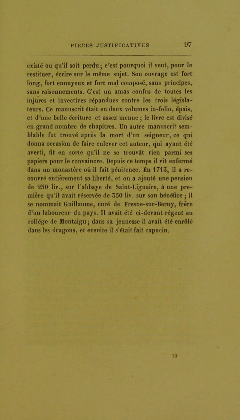 exisle ou qu’il soit perdu; c’est pourquoi il veul, pour le restituer, dcrire sur le mSme siijet. Son ouvrage est fort long, fort ennuyeux et fort mal composd, sans principes, sans raisonnements. C’est un amas confus de toutes les injures et invectives rdpandues contre les trois Idgisla- teurs. Ce raanuscrit etait en deux volumes in-folio, dpais, et d'une belle Meriture et assez menue; le livre est divise en grand nombre de chapitres. Un autre manuscrit sem- blable fut trouvd apres Ia mort d’iin seigneur, ce qui donna occasion de faire enlever cet auteur, qui ayant die averti, fit en sorte qu’il ne se trouvdt rien parmi ses papiers pour le convaincre. Depuis ce temps il vit enferme dans un monaslere ou il fait pdnilence. En 1713, il a re- couvrd entierement sa libertd, et on a ajoutd une pension de 250 liv., sur 1’abbaye de Saint-Liguaire, ^ une pre- miere qu’il avait rdservde de 350 liv. sur son bdndfice ; il se nommait Guillaume, curd de Fresne-sur-Berny, frere d’un laboureur du pays. Il avait dtd ci-devant rdgent au colldge de Montaigu; dans sa jeunesse il avait dtd enrdle dans les dragons, et ensuite il s’dtait fait capuein.