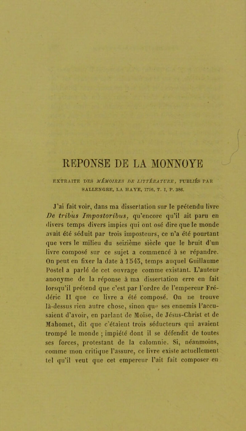 REPONSE DE LA MONNOYE EXTBAITE DES MiMOIItES DE LITT£eATCEB, rUBLifis PAK 8ALLENGRE, LA HAYE, 1716, T. I, P. 386. J’ai fait voir, dans ma dissertation sur le prelendu livre De tribus Impostoribus, qu’encore qu’il ait paru en divers temps divers impies qui ont os6 dire que le monde avait 6le seduit par trois imposteurs, ce n’a pourtant que vers le milieu du seizierae siecle que le bruit d’un livre composd sur ce sujet a commencd k se rdpandre. On peut en fixer la date 5i 1543, temps auquel Giiillaume Postel a parld de cet ouvrage comme existant. L’auteur anonyme de la rdponse k ma dissertation erre en fait lorsqu’il prdlend que c’est par 1'ordre de Pempereiir Frd- deric II que ce livre a die composd. On ne trouve Id-dessus rien aulre chose, sinon que ses ennemis l’accu- saient d’avoir, en pariant de Sloise, de Jdsus-Christ et de Mahomct, dit que c'dtaient trois sdducteurs qui avaient trompd le monde ; impidld dont il se ddfendit de toutes ses forces, protestant de la calomnie. Si, ndanmoins, comme inon crilique 1’assure, ce livre exisie actucllement tel qu’il veut que cet empereur Pait fait composer en