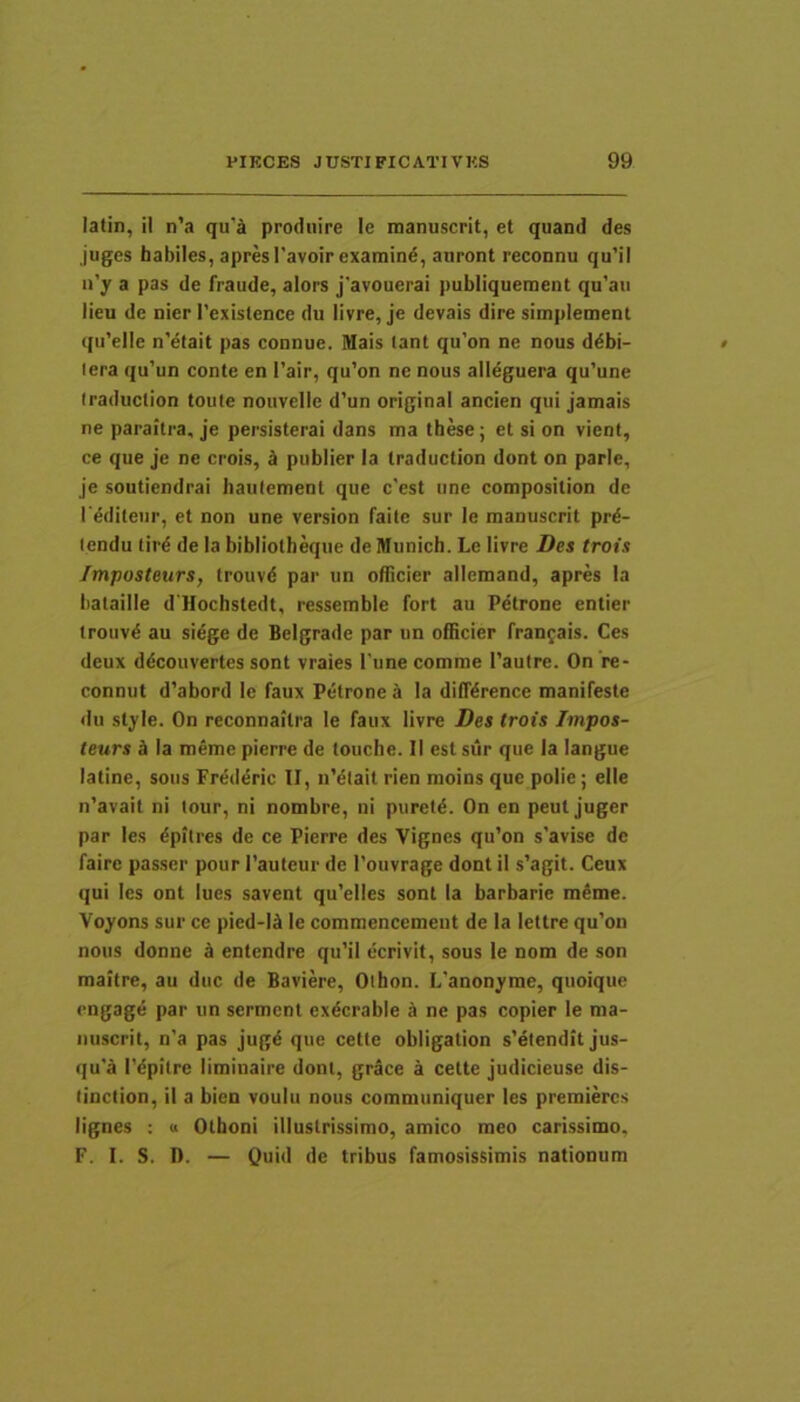 latin, il n’a qu’a produire le raanuscrit, et quand des juges habiles, apresTavoirexamind, auront reconnu qu’il n’y a pas de fraude, alors j'avouerai publiqueroent qu’au lieu de nier Texislence du livre, je devais dire simplement qu’elle n’efait pas connue. Mais tant qu’on ne nous d^bi- lera qu’un conte en l’air, qu’on ne nous alleguera qu’une Iraduclion toute nouvelle d’un original ancien qui jamais ne paraitra, je persisterai dans ma these; et si on vient, ce que je ne crois, d publier Ia traduction dont on parle, je soutiendrai haufement que c'est une connposition de I'^diteiir, et non une version faite sur le manuscrit prd- lendu tird de Ia bibliotheque de Munich. Le livre Des trois /mposteurs, Irouvd par un oflicier allemand, apres la liataille d'lIochstedt, ressemble fort au Petrone entier trouv^ au siege de Belgrade par un oflicier fran^ais. Ces deux ddcouvertes sont vraies Time comme 1’aulre. On 're- connut d'abord le faux Petrone a la dilTdrence manifeste du style. On reconnaitra le faux livre Des trois Impos- teurs d la meme pierre de louche. II est sur que la langue laline, soiis Frederic II, iiMlait rien moins que polie; elle n’avait ni lour, ni nombre, ni piireld. On en peut juger par les dpitres de ce Pierre des Vignes qu’on s’avise de faire passer pour Tauteur de 1’ouvrage dont il s’agit. Ceux qui les ont lues savent qu'elles sont ia barbarie meme. Voyons sur ce pied-l«l le commencemeiit de la lettre qu’on nous donne d entendre qu’il ccrivit, sous le nom de son maitre, au duc de Baviere, Othon. L’anonyme, quoique cngage par un sermcnt exdcrable a ne pas copier le ma- iiuscrit, n’a pas jugd que cetle obligation s’elendit jus- qu'a Tdpitre iiminaire dont, grace a cette judicieuse dis- linclion, il a bien voulu nous communiquer les premiercs lignes : a Othoni illustrissimo, amico meo carissimo, F. I. S. D. — Quid de tribus famosissimis nationum