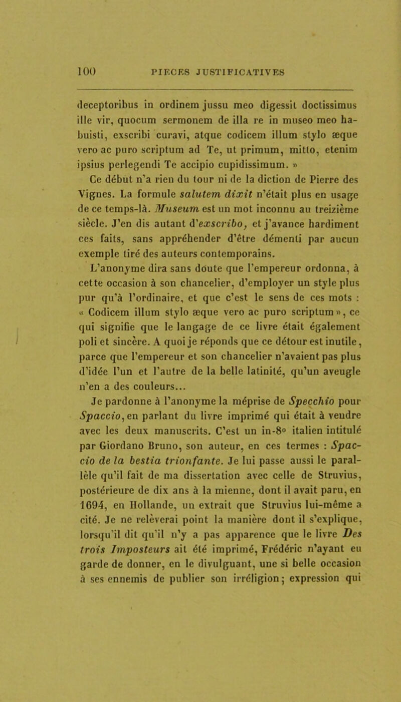 deceptoribus in ordinem jussu meo digessit doctissimus ille vir, quocum sermonem de illa re in museo meo ha- buisti, exscribi curavi, atque codicem illum stylo aeque vero ac puro scriptum ad Te, ut primum, mitto, etenim ipsius perlegendi Te accipio cupidissimum, n Ce ddbut n’a rien du tour ni de la diction de Pierre des Vignes. La formule salutem dixit n’^tait plus en usage de ce temp.s-Ii. Museum est un mot inconnu au treizieme siecle. J’en dis autant A'exscribo, et j’avance hardiment ces faits, sans apprdhender d’Stre dementi par aucun exemple tird des auteurs contemporains. L'anonyme dira sans doute que Tempereur ordonna, a cette occasion ct son chancelier, d’employer un style plus pur qu’a 1’ordinaire, et que c’est le sens de ces mots ; « Codicem illum stylo aeque vero ac puro scriptum», ce qui signifie que le langage de ce livre etait egalement poli et sincere. A quoi je reponds que ce ddtour est inutile, parce que 1’empereur et son cbancelier n'avaient pas plus d’idde l’un et 1’autre de la belle latinite, qu’un aveugle n’en a des couleurs... Je pardonne i 1’anonyme la mdprise de Specchio pour Spaccio,en pariant du livre imprimd qui dtait ci veudre avec les deux manuscrits. C’est un in-8® italien intituid par Giordano Bruno, son auteur, en ces termes ; Spac- cio de la bestia trionfante. Je Iui passe aussi le paral- lele qu’il fait de ma dissertation avec celle de Struvius, postdrieure de dix ans J la mienne, dont il avait paru, en 1694, en Ilollande, un extrait que Struvius lui-mdme a citd. Je ne releverai point la maniere doni il s’explique, lorsqu'il dit qu’il n’y a pas apparence que le livre Des trois Jmposteurs ait dld imprimd, Frdddric n’ayant eu garde de donner, en le divulguant, une si belle occasion J ses ennemis de publier son irrdiigion; expression qui