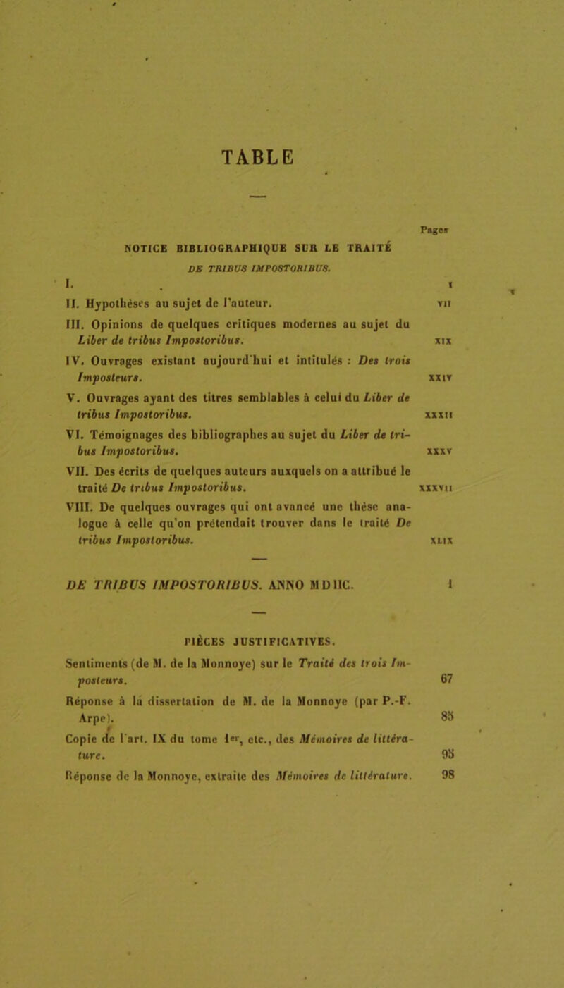 TABLE Paget NOTICE BIBLIOGRAPHIQUE SDR LE TRAITE DB TRIBUS IMPOSTORIBUS. 1- « II. H^polhisrs au sujet dc 1'aulcur. rn III. Opininns de quclques criliques modernes au sujel du liber de tribue Impostoribue. xix IV. Ouvrages exislant aujourd hui el inlilul^s ; Dee troie Impoeleure, xxit V. Ouvrages ajant des titres semblables a celui du Liber de tribue Impoetoribue. xxxii VI. Tenioignages des bibliographes au sujet du Liber de tri- bue Impoetoribue. xixv VII. Des ^crits de queiques auteurs auxqueis on a attribui! le trail^ De tribue Impoetoribue. xxxvii VIII. De queiques ouvrages qui ont avancd une tb6se ana- logue & celle qu'on prctendait trouver dans le iraiU De tribue Impoetoribue. xiix D£ TRIBUS IMPOSTORIBUS. ANNO MDIIC. 1 PIECES JUSTIFICATIVES. Sentimcnts (de 91. de Is Jlonnoye) sur le Traiti des troie Im- poeteure. 67 Repon.se a ia dissertation de M. du Ia Monnoyc (par P.-F. Arpel. 8!f t Copie dc l ari. IX du tome ctc., des Memoiree de littira- ture. 9!> Iteponse de Ia Honnoyc, exlraite des Memoiree de Utiirature. 98