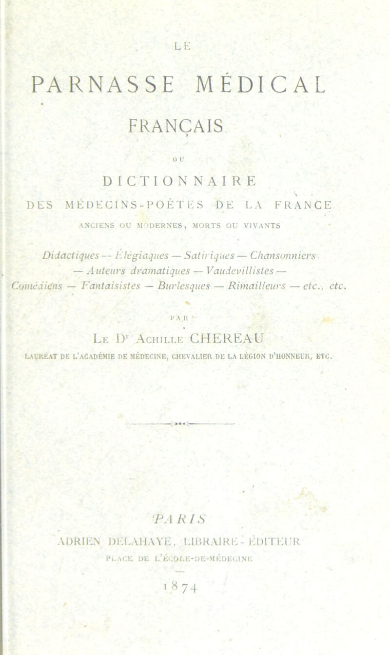 LE PARNASSE MÉDICAL FRANÇAIS > I ü l' DICTIONNAIRE DES MÉDECINS-POÈTE S DE LA FRAiNCE AN'CIENS OU MODERNES, MORTS OU V'IVANTS Didactiques — Elégiaqucs — Satiriques — Chansuimiers — Auteurs dramatiques — Vaudevillistes — Comédiens — Fantaisistes — Burlesques — Rimailleurs — etc., etc. % 1'AU ' Le \y Achille CHEREAU MURÊAT DE l’académie DE MÉDECINE, CHEVALIER DE LA LÉGION D'UONNELU, ETC. ‘PA RIS ADRIEN DIXAIIAYE, LIBRAIRE - ÉDITEUR 1*1.ACE DE l’Éi.OLE-DE-MÉDECINE