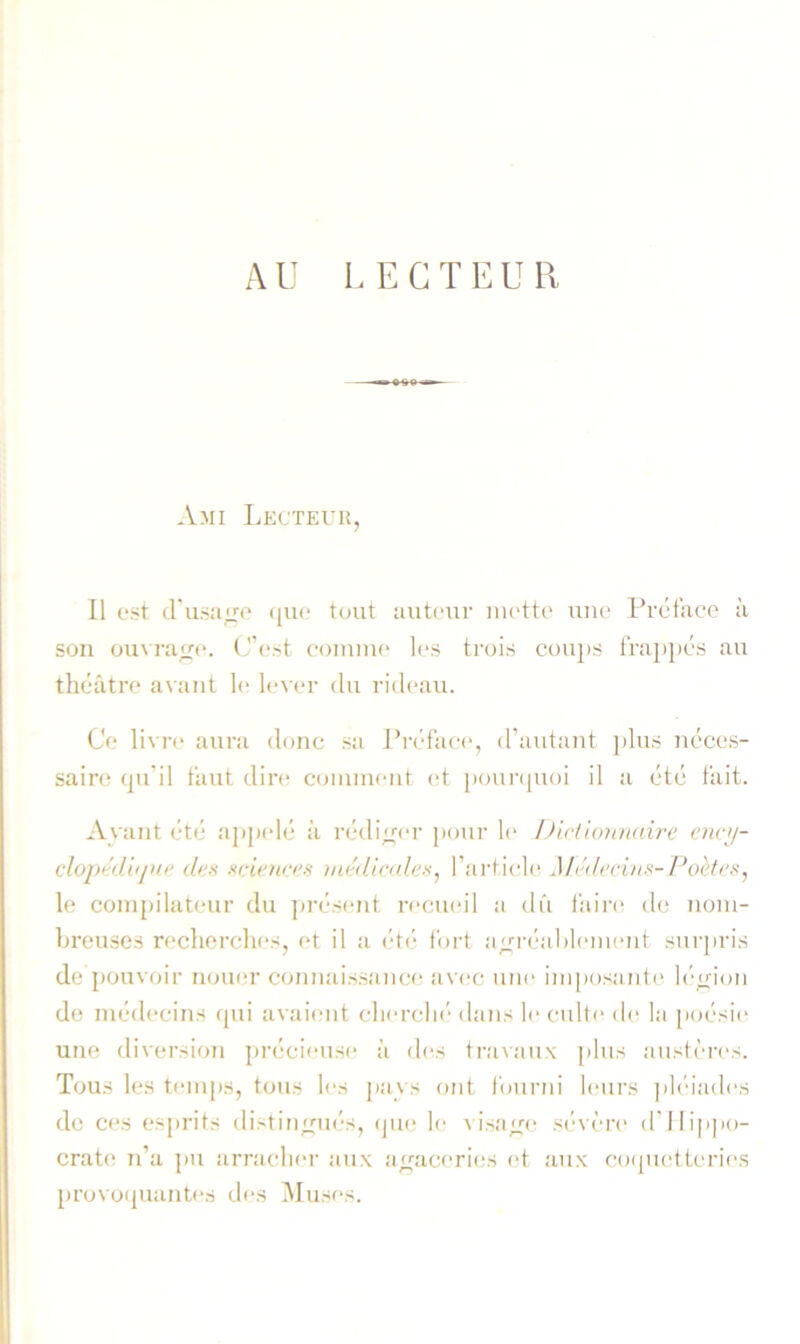 AU LECTEUR Ami Lecteur, Il est d'u.sa^fp (jiK* tout autour luctto uiio Prétaco à son ouvraop. (J’pst coiniiip les trois cou])S iVajipés au théâti’P avant le l<‘vpr du rideau. Ce livre aura donc sa Pn'face, d’autant ])lus néces- saire (ju'il faut dire coiuiueut et poui’(|Uoi il a etc fait. Ayant etc apjadé à rcdiyu'r pour le iJictionitaire etwij- clopédhjne dea srieno's nu'dic/des^ l’article Mti/ecins-Poèft's, le compilateur du ju’ésent recueil a dû l'aire d(! nom- breuses reclierches, et il a ('tf- foid ayn'éablement surjiris de pouvoir noiuu’ ccmiiais.sance a\'ec une imposaidc^ b'oioii de médecins qui avaient cliercln’ dans le culte de la poésie une diversion ])récieuse à des travaux |)lus austèi-es. Tous les temps, tous les pays ont fourni leurs ]il('iades do C(‘S esprits distin;^ué-s, <jue le a isa;^(^ sé-\ èi'e d'lli|ipo- crate n’a pu arracliei- aux ayniceri(!S et aux coquetteries provoquantes des Muses.