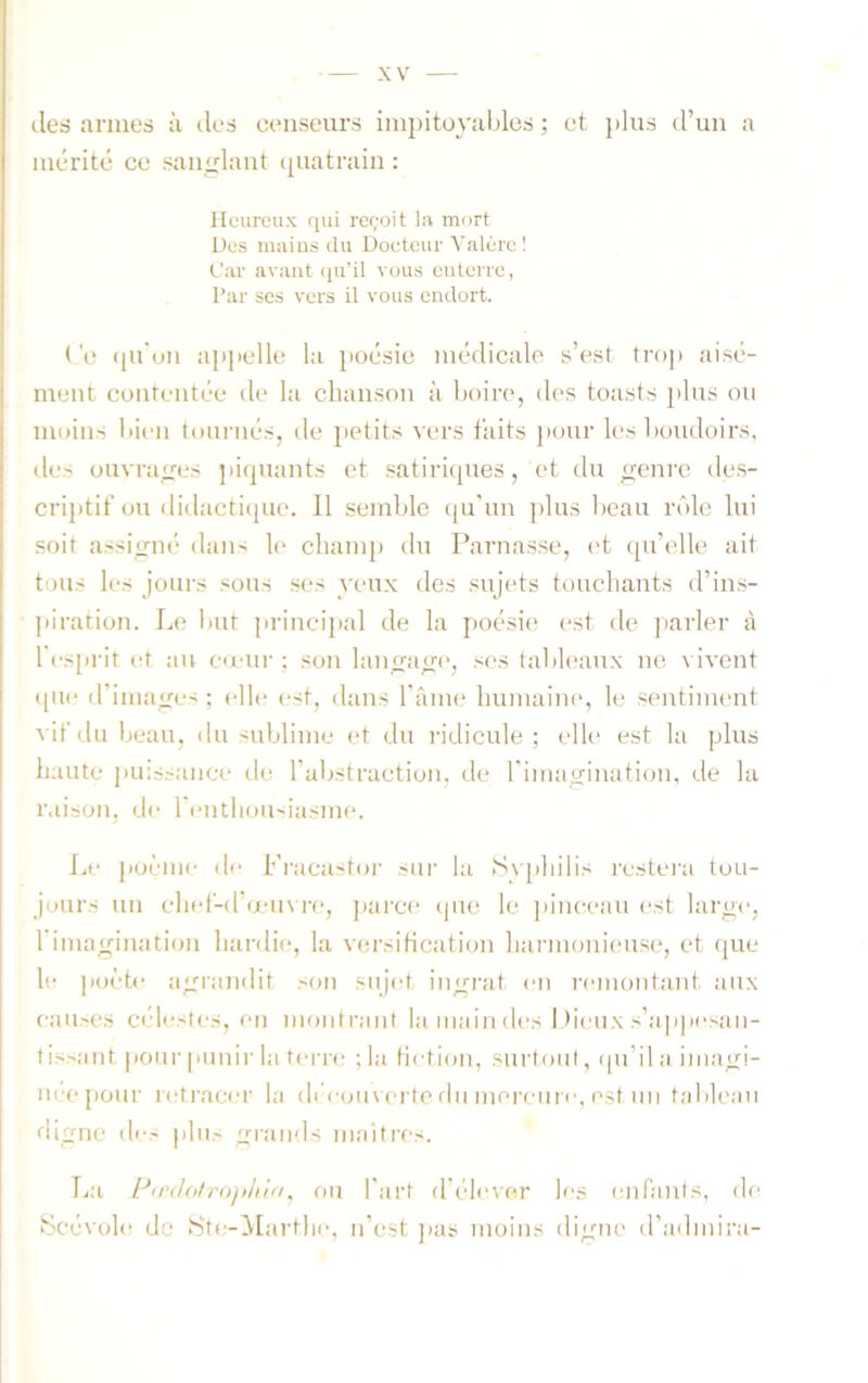 des armes à îles censeurs impitoyables ; et plus d’uii a mérité ce san<;lant i[uatrain : Heureux qui reçoit la mort Des niiiius du Doeteur Valùre ! Car avant (lu'il vous enterre, Par ses vers il vous endort. ( 0 ([u'un appelle la poésie médicale s’est troj) aisé- ment contentée de la cbanson à boire, des toasts plus on moins bien tournés, de petits vers faits pour les boudoirs, des ouvrages piipiants et satiriipies, et du genre de.s- criptif ou didactique. Il semble (|u’un plus beau rôle lui soit assigné dans 1(> champ du Parna.s.se, et qu’elle ait tous les jours .«ous .ses yeux des sujets touchants d’ins- piration. Le imt princijial de la poé.sie est de parler à l es[)rit et au eumr ; son langage, .ses (abliquix ne vivent que d’images ; elle est, dans râmi* humaimq le .sentiment vif du beau, du sublime et du ridicule; elle est la plus haute puissance de l’abstraction, de riniagination, de la r.uson, de l'enthousiasme. Le poème de Fi'acastor sur la Sy[ihilis restei'a tou- jours un chef-d’œuvre, jairce que le pinceau i-st lai'ge, 1 imagination hardie, la versiticiition harmonieuse, et que le poète agrandit .son sujet ingrat en remontant aux cau.'C.S cé'lesieÿ, en montrant hunaindesltieuxs’appi'Siin- lis.-ant |)oni- punir hi tei-re ; la fiction, surtout, qu’il a iiiaigi- née[iour retracer la di couverte du moreuie, est un tableau digne de.- plu.- grjinds inaitres. La PoY/e/rop/nV/, ou fart d'éliuer les irufants, de Scévole de .Ste-Marthe, n’est ]ias moins digne d’adinini-