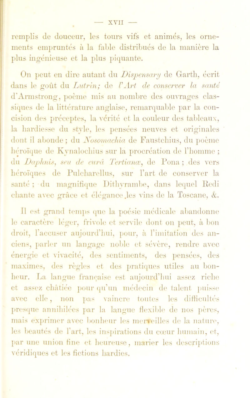 remplis de douceur, les tours vifs et animés, les orne- ments eiu])runtés à la fable distribués de la manière la plus ingénieuse et la plus picpiante. On peut en dire autant du Dispensai'y de Gartb, écrit dans le goût du Lutrin; de VArt de conserver la santé d'Armstrong, ])oème mis au nombre des ouvrages clas- si(pies de la littérature anglaise, remar([ual)le par la con- cision des préceptes, la A érité et la couleur des tableaux, la hardiesse du stvle, les pensées neuves et originales dont il altonde; du Xosoniuchia de Faustcliius, du ])oèmo liéro'ique de Kynalocliius sur la procréation de riiomme ; du JJaphnisj seit de curâ Tertianœ^ de Pona ; des vers liéroïrpies de Pulcbarellus, sur l’art de conserver la santé; du magnifique Ditbyrambe, dans lequel Redi chante avec grâce et élégance' .les vins de la Toscane, à. 11 est grand t<‘m])s (jue la poésie médicale abandonne le caractère léger, frivole et servile dont on j)cut, à bon droit, l'accuser aujourd’hui, pour, à l’imitation des an- ciens, parli-r un langage noble et sévère*, rendre avec énergie et vivacité, des sentiments, des pensées, des maximes, des règles et des pratiepies utiles au bon- heur. lai langue franeaise est aujourd’hui assez rielu; et ass(‘Z châtiée ])oui- (pi’iiu iiK'decin d(‘ talcuit puisse avec elle, non [las vaincre toutes les ditHeidt('s presfpie aimihilées par la langue tiexilile de nos ])ères, mais ex])rimer avec lionlieur les morveilles de la iiatuiv, les beautés th; l’art, les inspirations du c(cur huiuiiiii, et, par une union tinc' et heureuse, marier les descrijitbais véridiques et les fictions hardies.