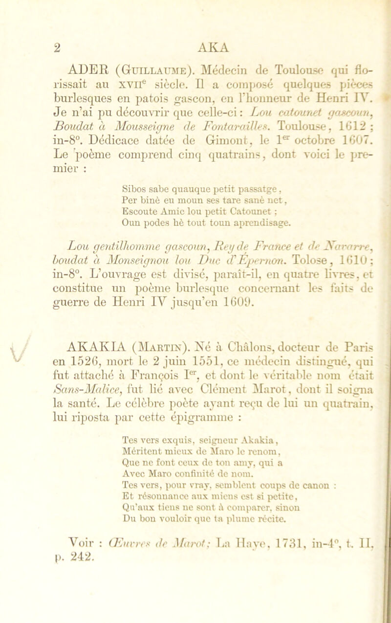 ADER (Guillaume). Médecin de Toulou.se qui flo- rissait au xvii® siècle. Il a composé quelques pièces burlesques en patois gascon, en l’iionneur de Henri IV. Je n’ai pu décou\Tir que celle-ci: Lou catounet gascoun, Boudât à Mousseigne de Bontcn'ailles. Toulou.se, 1612: in-8“. Dédicace datée de Gimont, le 1“^ octobre 1607. Le 'poème comprend cinq quatrains, dont voici le jjrc^ mier : Sibos sabe quauque petit passatge , Per biné eu moun ses tare sanè net, Escoute Amie lou petit Catounet ; Oun podes bè tout toun aprendisage. Lou gentilhomme gascoiai, Reyde Rrcnice et de R^arorre, boudât à Monseigiwu lou Duc d'Bpernon. Tolose, 1610; in-8°. L’ouvrage est divisé, paraît-il, en quatre livres, et constitue un poème burlesque concernant les faits de guerre de Henri IV jusqu’en 1600. AKAKIA (Martie). Né à Cbâlons, docteur de Paris en 1526, mort le 2 juin 1551, ce médecin distingué, qui fut attaché à Erançois P’’, et dont le véritable nom était Sans-Malice, fut lié avec Clément Marot, dont il soigna la santé. Le célèbre poète ayant reçu de lui un quatrain, lui riposta par cette épigramme : Tes vers exquis, seigneur .\kakia, Méritent mieux de Slaro le renom, Que ne font ceux de ton ainy, qui a Avec Maro coufinité de nom. Tes vers, pour vrny, semblent coups de canon ; Et résonnance aux miens est si jxitite, Qu’aux tiens ne sont comparer, sinon D>i bon vouloir que la plume récite. A’^oir : Œuvres de Mai'ot: La llavo. 1731, in-4'’, t. IL p. 242.