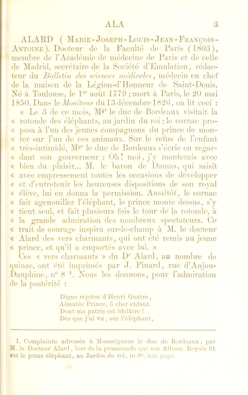 ALARD ( Marie-Joseph-Louis-Jean-François- Axtoint: ). Docteur de la Faculté de; Paris ( 1803 ), membre de l’Académie de médecine de Paris et do celle de Madrid, secrétaire de la Société d’Emulation, rédac- teur du Bulletin des scienees )nedicales, médecin en chef de la maison de la Légion-d’Honneur de Saint-Denis. Né à Toulouse, le 1®^ août 1771) ;mort à Paris, le 20 mai 1850. L)ans \e Moniteur du 13 décembre 182(!, on lit ceci : (( Le 3 de ce mois, M*?'' le duc de Bordeaux visitait la (( rotonde des éléjihants, au jardin du roi ; le cornac pro- ie ])Osa à l’im des jeunes compagnons du prince de mon- « ter sur l’im de ces animaux. Sur le refus de l’enfant « très-intimidé, 1\D''le duc de Bordeaux s’écrie (‘ii regar- « dant son gouverneur : Oh ! moi, j’y monterais avec « bien du plaisir... M. le baron de Damas, (jui saisit « avec empressement toutes les occasions de développer « et d’entn'tenir les heureuses dispositions de son royal « élève, lui en donna la permission. Aussitôt, le cornac « fait agenouiller l’éléphant, le prince monte dessus, s’y « tient seul, et fait plusieurs fois le tour de la l'otonde, à « la grande admiration des nombreux s]iectateurs. Ce « trait de courage ins])ira sur-le-champ à M. le docteur « Alard des vers charmants, qui ont été remis au jeune « prince, et qu’il a emportés avec lui. )) Ces « vers charmants du D Alard, au nombre de quinze, ont été inqirimés ])ar J. Pinard, rue d’Anjou- Dauphine, n” 8 '. Nous les donnons, pour l’admiration de la postérité : Di<rne rejeton d’Henri Quatre, Ainialile Prince, ô clicr enfant Dont naa patrie est idolâtre ! Dès que j’ai vu , sur l’éléphant, 1. Complainte adressée â Monseigneur le duc île liordeaux, |)ar M. le Docteur Alard , lors de la promenade que son Altesse Royale lit Bur le jeune éléphant, au Jardin du roi, in-M, une page.