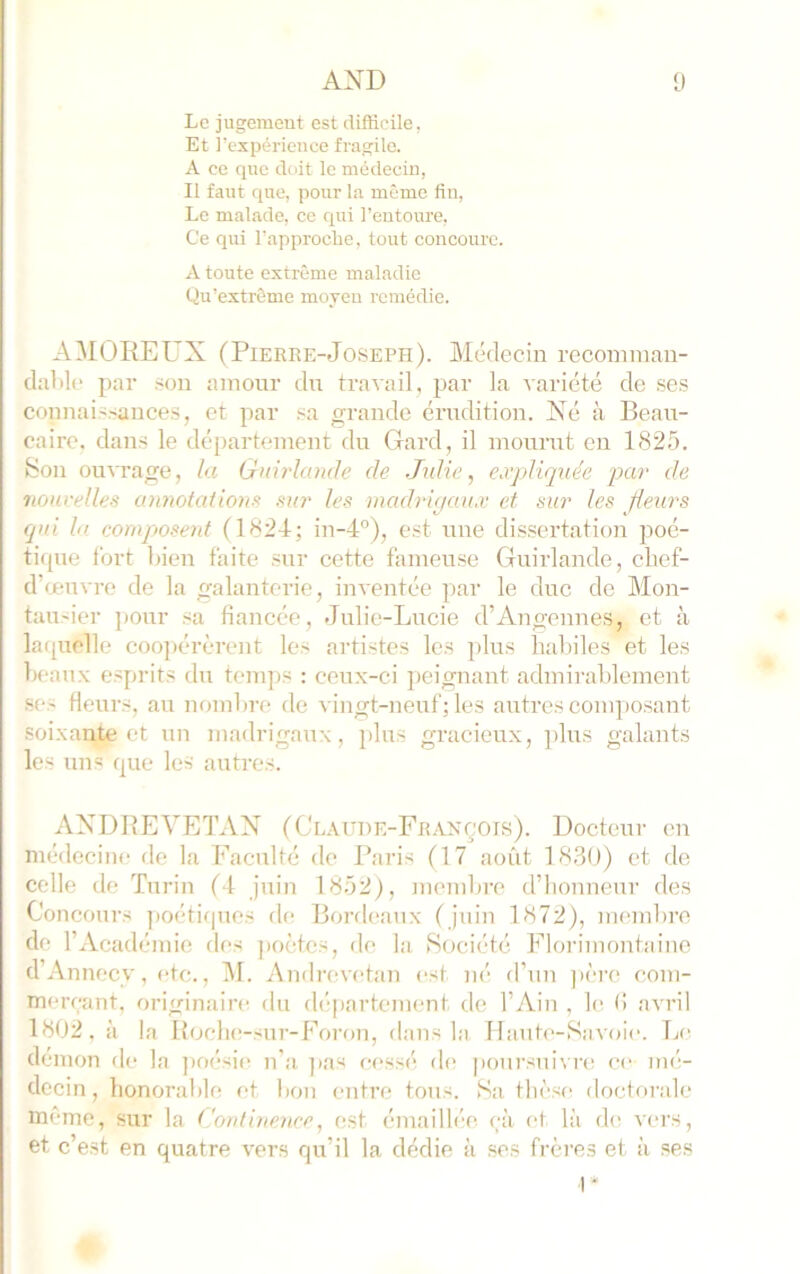 Le jugemeut est rlLfticile, Et l’expérience fragile. A ce que doit le médecin, Il faut que, pour la même fin. Le malade, ce qui l’entoure. Ce qui l'approche, tout concoure. A toute extrême maladie Qu’extrême moyeu remédie. AMOREUX (Pierre-Joseph). Médecin recomnian- daMc par .■^on amour du travail, par la variété de ses couuais.-auces, et par sa grande érudition. Xé à Beau- caire, dans le département du Gard, il mourut en 1825. Son ouvrage, la Gnirlande de Julie j expliquée pai- de nouvelles annotaiio7ts su7' les 77iad7'i<jaux et ah?’ les fleui's qui la co77ipose7it (1824; in-4°), est une dis.sertation poé- tique l’ort bien faite sur cette fameuse Guirlande, chef- d’œuvre de la galanterie, inventée par le duc de Mon- tausier ])Our sa fiancée, Julie-Lucie d’Angennes, et à lafjuelle coopérèrent les artistes les plus habiles et les Iwanx esprits du tcm])s : ceux-ci peignant admirablement .ses fleurs, au nombn* de vingt-neuf ; les autres com])osant soixante et un madrigaux, plus gracieux, plus galants les uns que les autres. AXDBEVETAX (Claude-François). Docteur en médecine de la Faculté do Paris (17 août 1830) et de colle de Turin (4 juin 1852), mendire d’honneur des Concours ]ioétiques de Borfleanx (juin 1872), memhre de l’xVcadémie des ])oètes, de la iSociété Florimontaino d’Anneev, etc., IM. Amlrevetan (’st né d’un jière com- merçant, originaire dn département de l’Ain , le (i avril 1802. à la Boeluî-sur-Foron, dans la Haute-Savoie. Tje démon de la ])oésie n'a ]>as cessé d(> poursui\ re ce m<i- decin, honoral)le et bon entre tous. Sa thèse doctorale même, sur la Co/iti7ie7ice, est émailh'e çà et là (hs vers, et c’est en quatre vers qu’il la dédie à .ses frères et à ses U