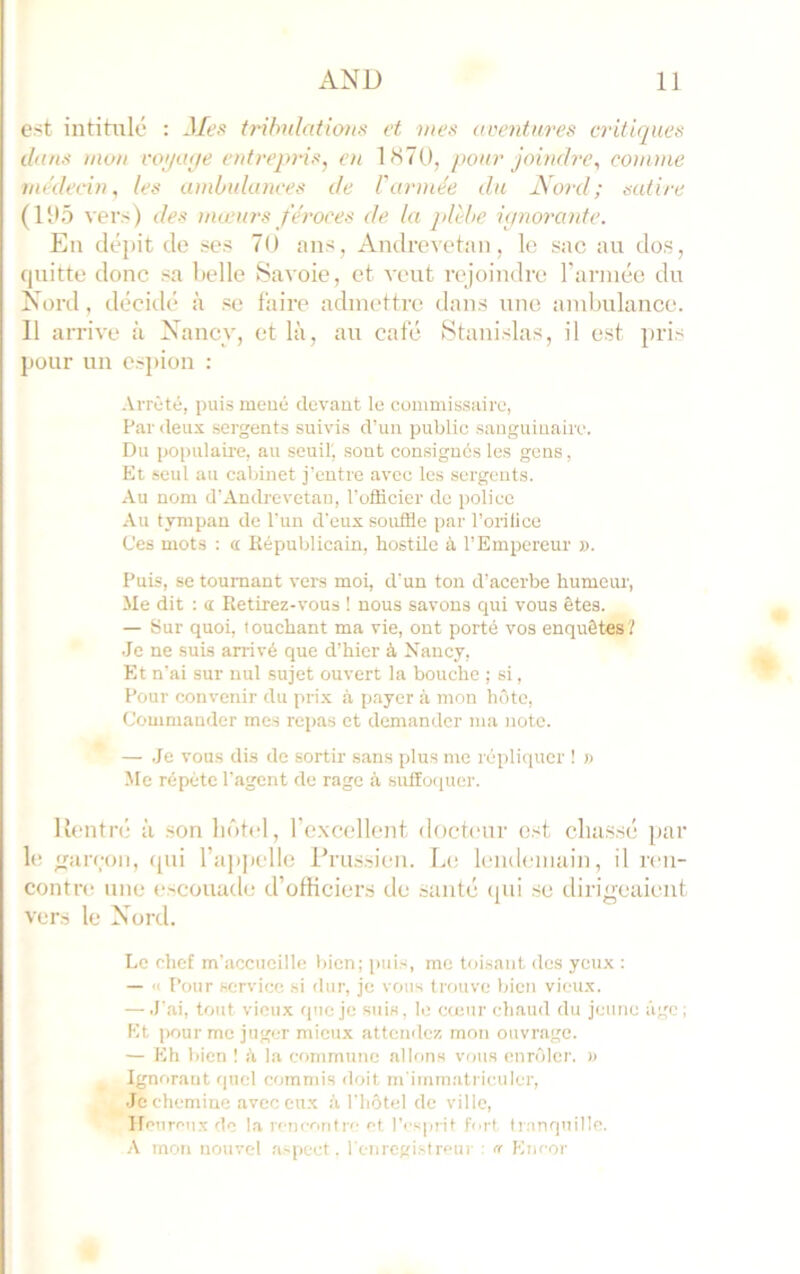 est intitulé : Mes tribulations et mes avetitures critiques dans mon i'o;/a(je entreqoûs^ en 1H7U, pour joindre^ cotnme médecin, les ü)nbulances de l'armée du JS'ord; satire (l‘é5 vers) des mœurs féroces de la jdèbe ipno7Xinte. En dépit de ses 70 ans, Andrevetaii, le suc au dos, cjuitte donc sa belle Savoie, et veut rejoindre l’année du Nord, décidé à se faire admettre dans une ambulance. Il arrive à Nancy, et là, au café Stanislas, il est ])ris pour un esj)ion : Arrêté, puis mené devant le commissaire, Par deux sergents suivis d’un public sanguinaire. Du populaire, au seuil', sont consigués les gens, Et seul au cabinet j'entre avec les sergents. Au nom d’Andrevetau, l’officier de police Au tympan de l'un d’eux souffie par l’orillce Ces mots ; a. Républicain, hostile à l’Empereur ». Puis, se tournant vers moi, d'un ton d’acerbe humeur. Me dit : a Retirez-vous ! nous savons qui vous êtes. — Sur quoi, touchant ma vie, ont porté vos enquêtes? Je ne suis arrivé que d’hier à Nancy, Et n’ai sur nul sujet ouvert la bouche ; si, Pour convenir du prix à payer à mon hôte. Commander mes repas et demander ma note. — .Je vous dis de sortir sans plus me répli<iucr ! » Mc répète l'agent de rage à suffoquer. Rentré à .son hôtel, rexccllenf docteur est cliussé par le ;r;ireon, (pii l’appelle Pru.s.sien. Le lendemain, il ren- contnt une e.scouade d’officiers de santé (pii sc dirigeaient vers le Nord. Le chef m’accueille bien; pui.s, me toisant des yeux : — « Pour service si dur, je vous trouve bien vieux. — .l'ai, tout vieux que je suis, le cœur chaud du jeune âge ; Et pour me juger mieux attcmlez mon ouvrage. — Eh bien ! k la commune allons voua enrôler. » Ignorant quel commis doit m'immatriculer, .Je chemine avec eux à l'hôtel de ville. Heureux de la rencontre et l’esprit fort tranquille. A mon nouvel aspect, renrcgi.streur : n Encor