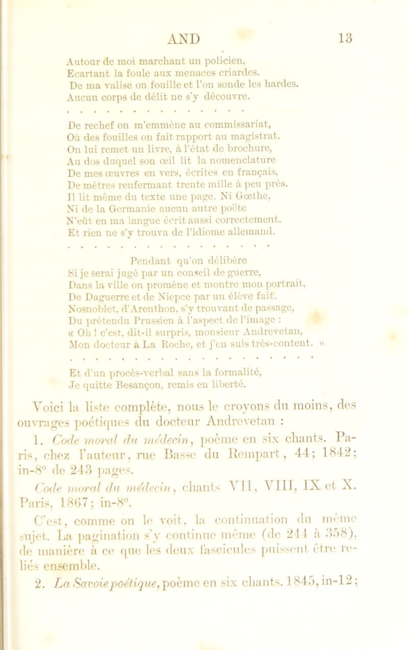 Autour de moi marehaut un policien, Ecartant la foule aux menaces criardes. De ma valise on fouille et l'on sonde les hardes. Aucun corps de délit ne s’y découvre. De rechef on m'emmène au commissariat, Où des fouilles on fait rapport au magistrat. On lui remet un livre, à l’état de brochure, Au dos duquel son œil lit la nomenclature De mes œuvres eu vers, écrites en français, De mètres renfermant trente mille à peu près. Il lit même du texte ime page. Ni Gœthc, Ni de la Germanie aucun autre poëto N’eùt en ma langue écrit aussi correctement. Et rien ne s'y trouva de l’idiome allemand. Pendant qu’on délibère Si je serai jugé par un conseil de guerre, Dans la ville on promène et montre mon portrait. De Daguerre et de Niepee par un élève fait. Nosnoblet, d'Arenthon, s’y trouvant de passage. Du prétendu Prussien à l’aspect de l’image ; • « Oh ! c’est, dit-il surpris, monsieur Andrevetan, Mon docteur à La Roche, et j’en suis très-content. » Et d’un procès-verbal sans la formalité, .Je quitte Besançon, remis en liberté. Voici la li^te complète, nou.s le croyon.s du moins, des ouvrages poétirpies du docteur Andrevetan : 1. Code moral du méd.eedn^ ])oème en six chants. Pa- ris, chez l’auteur, nte Basse du llempart, 44; 1342; in-3° de 243 ]>ages. Code moi'al du médecin, ehanis Vil, VIII, IX et X. Paris, 1837; in-8”. C’e.st, comme on le voit, la continuation du même sujet. La pagination s’y continue même (de 211 a 3.ô8), de manièrt; à ce que les deu.x lascicules puissent, être re- liés ensemble. 2. La Savoie poétique, poème en six chants. 1845, in-12 ;
