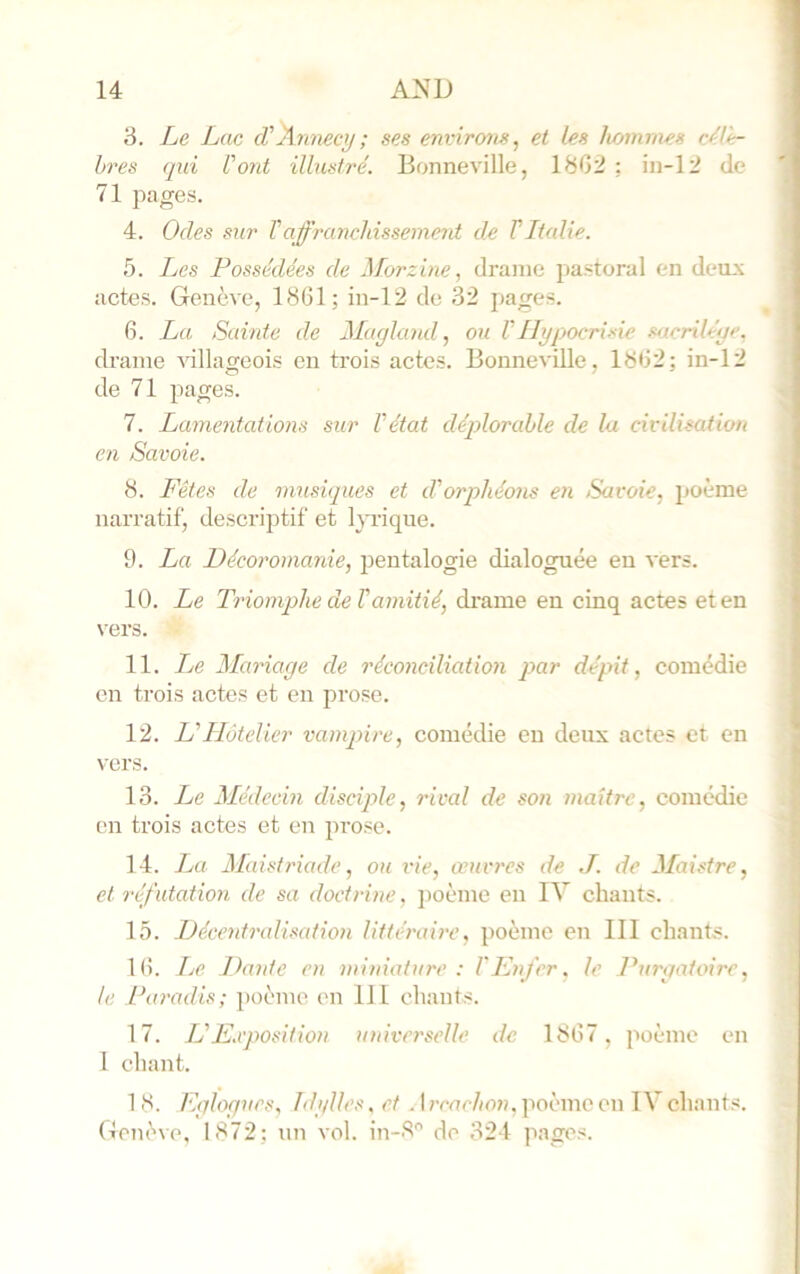 3. Le Lac cVAmiecij; ses environs, et les hommes cA'e- bres qui Vont illustré. Bonneville, 18G2 : in-12 de 71 jiages. 4. Odes sur T affranchissement de V Ltalie. 5. Les Possédées de Morzine, drame pastoral en deux actes. Genève, 1861; in-12 de 32 pages. 6. La Sainte de Magland, on VHypocrisie fujcriléye. drame villageois en trois actes. Bonneville, 1862; in-12 de 71 pages. 7. Lanieyitations sur l'état déplorable de la civilisation en Savoie. 8. Pètes de musiques et d'orphéons en Savoie, poème narratif, descriptif et lyrique. 9. La Décoromanie, pentalogie dialoguée eu vers. 10. Le Triomphe de Vamitié, drame en cinq actes et en \'ers. 11. LjC Mariage de 7'éconciliation par dépit, comédie en trois actes et en prose. 12. U Hôtelier vamq^ire, comédie eu deux actes et en vers. 13. Le Médecin disciple, rival de son maître, comédie en trois actes et en prose. 14. I^a Maistriade, ou vie, œuvres de J. de Maistre, et réfutation de sa doctrine. jioème en IV chants. 15. Décentralisation littéraire, poème en III chants. 16. Le Dante en miniature : l'Knfer. le Purgatoire, le Paradis; })oème en 111 chants. 17. IL Exposition univn'selle de 1867, poème en 1 chant. 18. Eglogues, Idylles, et . Irmc/m». poème en IV chants. Genève, 1872: un vol. in-8 de 324 pages.