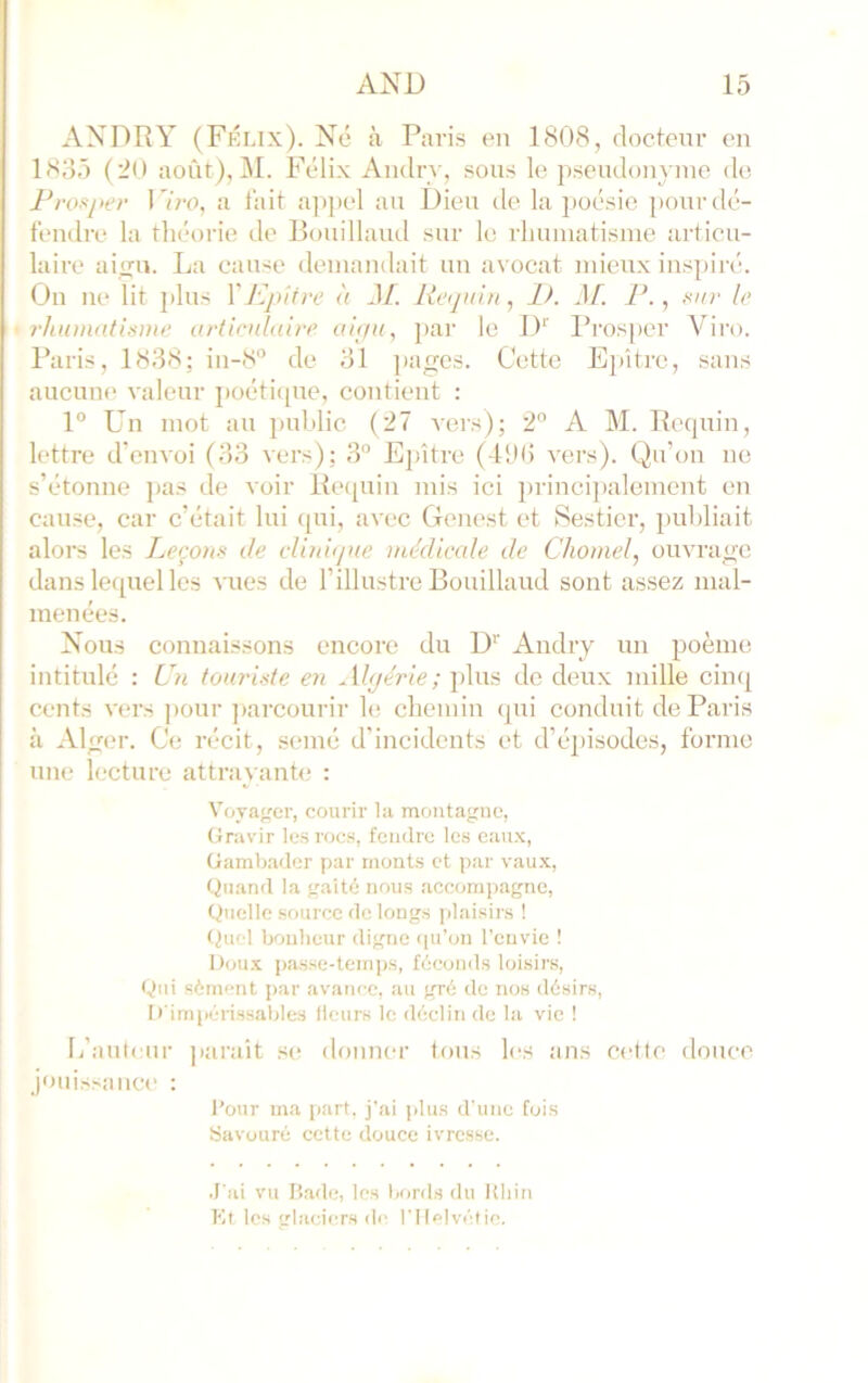 ANDRY (Fkux). Né à Paris en 1808, rloctcnr en 1835 (20 août), M. Félix Aiulry, sous le pseudonyme de Pn>f‘i>er I 7re, a lait appel au Dieu de la poésie [)our dé- tendre la théorie de Bouillaïul sur le rlmmatisuie articu- laire ainfu. La cause demandait un avocat mieux inspiré. On ne lit plus Và JL lieqiiin, IL Jf. F., Kur lo rhumatisme articulaire aiç/u, ]>ar le D'' Prosper Viro. Paris, 1838: in-8“ de 31 ]iages. Cette Epîtrc, sans aucuiK' valeur poéti([ue, contient : 1° L’n mot au puhlic (27 Acrs); 2” A M. Recpiin, lettre d’envoi (33 vers); 3“ Epître (d!)(i vers). Qu’on ne s’étonne pas de voir l{e(piin mis ici ])rinci])alement en cause, car c’était lui qui, avec Geiu'st et Sesticr, publiait alors les I^eçons de cliniijue médicale de Chomel, ouvrage dans lequel les vues de l’illustre Bouillaud sont assez mal- menées. Nous connaissons encore du IP Andry un poème intitulé : Fn touriste en Algérie; plus de deux mille cinq cents vers ])our ])arcourir le chemin (pxi conduit de Paris à Alger. Ce récit, semé d’incidents et d’épisodes, forme une lecture attrayante : Voyager, courir la montagne, Gravir les rocs, fendre les eaux, Gamb.ader par monts et par vaux. Quand la gaité nous accompagne. Quelle source de longs jdaisirs ! (^ucl bonheur digne ([u’on l’envie ! Dou.x passe-temps, féconds loisirs. Qui sèment par avance, au g^ré de nos désirs, [•'im((érissaljles lieurs le déclin de la vie ! I/auti ur jiarait se donner tons les ans cette douce jouissance : Pour ma part, j'ai jdus d’une Cuis Savouré cette douce ivresse. .l'ai vu liade, les bord.s du Uliiri Kt les glaciers de rilc|vétie.