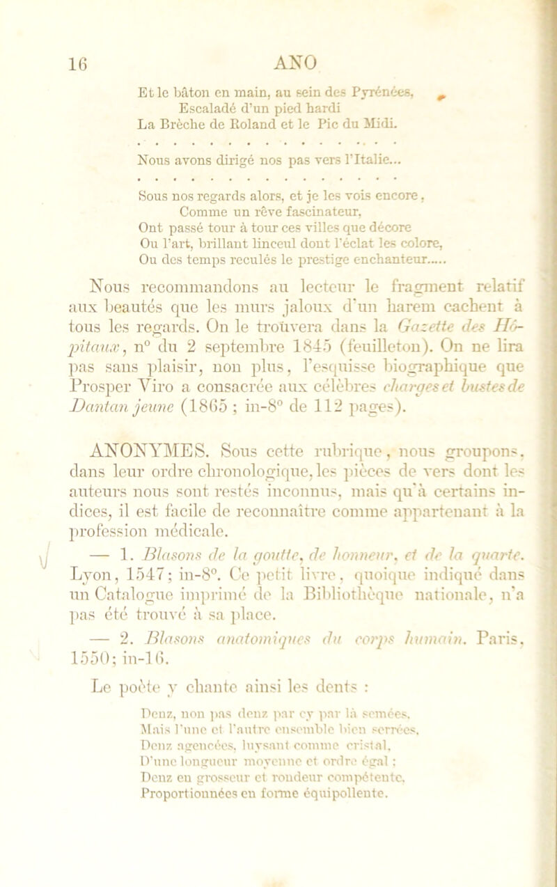 Et le bâton en main, au sein des Pyrénées, ^ Esealadé d’un pied hardi La Brèche de Roland et le Pic du Midi. Nous avons dirigé nos pas vers l’Italie... Sous nos regards alors, et je les vois encore, Comme un rêve fascinateur. Ont passé tour à tour ces villes que décore Ou Part, brillant linceul dont l’éclat les colore. Ou des temps reculés le prestige enchanteur Nous recominandons au lecteur le fraçonent relatif aux beautés que les murs jaloux d'uu harem cachent à tous les regards. On le trouvera dans la Gazette des Hô- jntau.v, 11° du 2 septembre 184.Ô (feuilleton). On ne lira ]ias sans plaisüq non plus, l’escpiisse biographique que Prosper Viro a consacrée aux célèbres charges et bustes de Dantan jeune (1865 ; in-8° de 112 pages). ANONYIMES. Sous cette rulirique, nous groupons, dans leur ordre chronologique, les pièces de vers dont les auteurs nous sont restés inconnus, mais qu'à certains in- dices, il est facile de reconnaître comme appartenant à la profession médicale. — 1. Blasons de la goutte, de honneur, et de la quarte. Lyon, 1547; in-8°. Oc ]ietit livre, quoique indique dans un Catalogue imprimé de la Bibliothèque nationale, n'a pas été trouvé à sa place. — 2. Blasons anatomiques du corps hiimain. Paris. 1550; in-16. Le poète y chante ainsi les dents : Denz, non ))as denz iwr cv ]wr In somée.s M.iis Punc et r.autrc en.«eniblc bien .«erri-cs. Denz .ngcncéos, luys.ant comme cristnl. IVunc longueur inoyennc et ordre ég.il : Denz eu grosseur et rondeur compétente. Proportionnées eu fomie équipolleutc.